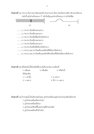 3
ตัวอย่ำงที่ 1.1 ภาพ (ก) เป็นภาพการอัดลวดสปริง ส่วนภาพ (ข) เป็นการสะบัดปลายเชือก พิจารณาข้อความ
ต่อไปนี้ แล้วทาเครื่องหมาย  หน้าข้อที่ถูกและทาเครื่องหมาย X หน้าข้อที่ผิด
(ก) (ข)
...........1. ภาพ (ก) เป็นคลื่นกลตามขวาง
...........2. ภาพ (ก) เป็นคลื่นกลตามยาว
...........3. ภาพ (ก) เป็นคลื่นที่มีสปริงเป็นตัวกลาง
...........4. ภาพ (ข) เป็นคลื่นกลตามขวาง
...........5. ภาพ (ข) เป็นคลื่นกลตามยาว
...........6. ภาพ (ข) เป็นคลื่นที่มีเชือกเป็นตัวกลาง
...........7. ภาพ (ก) และ (ข) เป็นคลื่นกลเคลื่อนที่ได้ต้องอาศัยตัวกลาง
...........8. ภาพ (ก) และ (ข) เป็นคลื่นแม่เหล็กไฟฟ้าเคลื่อนที่ได้โดยไม่ต้องอาศัยตัวกลาง
ตัวอย่ำงที่ 1.2 คลื่นใดต่อไปนี้เป็นคลื่นที่ต้องอาศัยตัวกลางในการเคลื่อนที่
ก. คลื่นแสง ข. คลื่นเสียง ค. คลื่นผิวน้า
ข้อใดถูกต้อง
1. ก. เท่านั้น 2. ข. และ ค.
3. ก. และ ค. 4. ทั้ง ก. ข. และ ค.
ตัวอย่ำงที่ 1.3 ถ้ากระทุ่มน้าเป็นจังหวะสม่าเสมอ ลูกปิงปองที่ลอยอยู่ห่างออกไปจะเคลื่อนที่อย่างไร
1. ลูกปิงปองเคลื่อนที่ออกห่างไป
2. ลูกปิงปองเคลื่อนที่เข้ามา
3. ลูกปิงปองเคลื่อนที่ขึ้นและลงอยู่ที่ตาแหน่งเดิม
4. ลูกปิงปองเคลื่อนที่ไปด้านข้าง
 