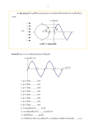 7
9. เฟส (phase) คือ มุมที่ใช้บอกตาแหน่งของการกระจัดของคลื่น โดยเทียบกับการเคลื่อนที่แบบ
วงกลม

A
B
C
D
EA
B
C
D

ภำพที่ 1.7 เฟสของคลื่น
ตัวอย่ำงที่ 1.8 จากภาพ จงเติมตัวเลขในช่องว่างให้ถูกต้อง
A
B
C
D
E
F
G
H
I (s)
2 4 6 80
(cm)
1. จุด A มีเฟส................องศา
2. จุด B มีเฟส................องศา
3. จุด C มีเฟส................องศา
4. จุด D มีเฟส................องศา
5. จุด E มีเฟส................องศา
6. จุด F มีเฟส................องศา
7. จุด G มีเฟส................องศา
8. จุด H มีเฟส................องศา
9. คาบของคลื่นเท่ากับ.............วินาที
10. ความถี่ของคลื่นเท่ากับ............รอบต่อวินาที
11. มีคลื่นทั้งหมด..............ลูกคลื่น
12. ถ้าคลื่นดังกล่าวมีความยาวคลื่นเท่ากับ 10 เซนติเมตร จะมีอัตราเร็วของคลื่น..........cm/s
 