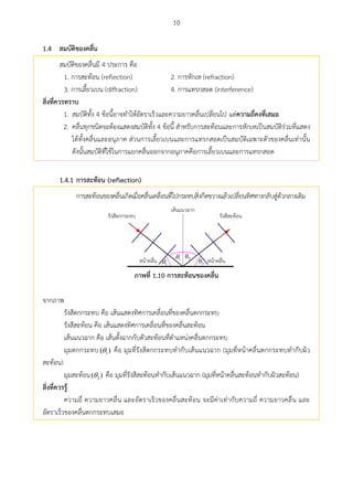 10
สมบัติของคลื่น1.4
สมบัติของคลื่นมี 4 ประการ คือ
1. การสะท้อน (reflection) 2. การหักเห (refraction)
3. การเลี้ยวเบน (diffraction) 4. การแทรกสอด (interference)
สิ่งที่ควรทรำบ
1. สมบัติทั้ง 4 ข้อนี้อาจทาให้อัตราเร็วและความยาวคลื่นเปลี่ยนไป แต่ควำมถี่คงที่เสมอ
2. คลื่นทุกชนิดจะต้องแสดงสมบัติทั้ง 4 ข้อนี้ สาหรับการสะท้อนและการหักเหเป็นสมบัติร่วมที่แสดง
ได้ทั้งคลื่นและอนุภาค ส่วนการเลี้ยวเบนและการแทรกสอดเป็นสมบัติเฉพาะตัวของคลื่นเท่านั้น
ดังนั้นสมบัติที่ใช้ในการแยกคลื่นออกจากอนุภาคคือการเลี้ยวเบนและการแทรกสอด
1.4.1 กำรสะท้อน (reflection)
การสะท้อนของคลื่นเกิดเมื่อคลื่นเคลื่อนที่ไปกระทบสิ่งกีดขวางแล้วเปลี่ยนทิศทางกลับสู่ตัวกลางเดิม
1
1 2
2
ภำพที่ 1.10 กำรสะท้อนของคลื่น
จากภาพ
รังสีตกกระทบ คือ เส้นแสดงทิศการเคลื่อนที่ของคลื่นตกกระทบ
รังสีสะท้อน คือ เส้นแสดงทิศการเคลื่อนที่ของคลื่นสะท้อน
เส้นแนวฉาก คือ เส้นตั้งฉากกับตัวสะท้อนที่ตาแหน่งคลื่นตกกระทบ
มุมตกกระทบ 1( ) คือ มุมที่รังสีตกกระทบทากับเส้นแนวฉาก (มุมที่หน้าคลื่นตกกระทบทากับผิว
สะท้อน)
มุมสะท้อน 2( ) คือ มุมที่รังสีสะท้อนทากับเส้นแนวฉาก (มุมที่หน้าคลื่นสะท้อนทากับผิวสะท้อน)
สิ่งที่ควรรู้
ความถี่ ความยาวคลื่น และอัตราเร็วของคลื่นสะท้อน จะมีค่าเท่ากับความถี่ ความยาวคลื่น และ
อัตราเร็วของคลื่นตกกระทบเสมอ
 