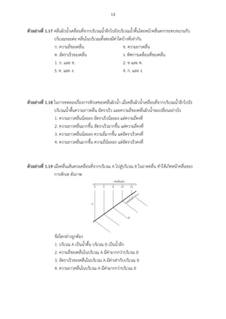 14
ตัวอย่ำงที่ 1.17 คลื่นผิวน้าเคลื่อนที่จากบริเวณน้าลึกไปยังบริเวณน้าตื้นโดยหน้าคลื่นตกกระทบขนานกับ
บริเวณรอยต่อ คลื่นในบริเวณทั้งสองมีค่าใดบ้างที่เท่ากัน
ก. ความถี่ของคลื่น ข. ความยาวคลื่น
ค. อัตราเร็วของคลื่น ง. ทิศการเคลื่อนที่ของคลื่น
1. ก. และ ข. 2. ข และ ค.
3. ค. และ ง. 4. ก. และ ง.
ตัวอย่ำงที่ 1.18 ในการทดลองเรื่องการหักเหของคลื่นผิวน้า เมื่อคลื่นผิวน้าเคลื่อนที่จากบริเวณน้าลึกไปยัง
บริเวณน้าตื้นความยาวคลื่น อัตราเร็ว และความถี่ของคลื่นผิวน้าจะเปลี่ยนอย่างไร
1. ความยาวคลื่นน้อยลง อัตราเร็วน้อยลง แต่ความถี่คงที่
2. ความยาวคลื่นมากขึ้น อัตราเร็วมากขึ้น แต่ความถี่คงที่
3. ความยาวคลื่นน้อยลง ความถี่มากขึ้น แต่อัตราเร็วคงที่
4. ความยาวคลื่นมากขึ้น ความถี่น้อยลง แต่อัตราเร็วคงที่
ตัวอย่ำงที่ 1.19 เมื่อคลื่นเส้นตรงเคลื่อนที่จากบริเวณ A ไปสู่บริเวณ B ในถาดคลื่น ทาให้เกิดหน้าคลื่นของ
การหักเห ดังภาพ
6 8 10 124
A
B
ข้อใดกล่าวถูกต้อง
1. บริเวณ A เป็นน้าตื้น บริเวณ B เป็นน้าลึก
2. ความถี่ของคลื่นในบริเวณ A มีค่ามากกว่าบริเวณ B
3. อัตราเร็วของคลื่นในบริเวณ A มีค่าเท่ากับบริเวณ B
4. ความยาวคลื่นในบริเวณ A มีค่ามากกว่าบริเวณ B
 