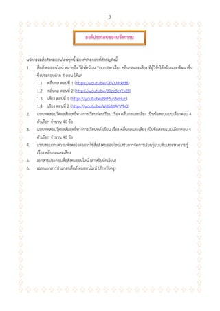 3
นวัตกรรมสื่อสังคมออนไลน์ชุดนี้ มีองค์ประกอบที่สาคัญดังนี้
1. สื่อสังคมออนไลน์ หมายถึง วีดิทัศน์บน Youtube เรื่อง คลื่นกลและเสียง ที่ผู้วิจัยได้สร้างและพัฒนาขึ้น
ซึ่งประกอบด้วย 4 ตอน ได้แก่
1.1 คลื่นกล ตอนที่ 1 (https://youtu.be/GEVXMtkItf8)
1.2 คลื่นกล ตอนที่ 2 (https://youtu.be/30ze8eYEx28)
1.3 เสียง ตอนที่ 1 (https://youtu.be/BRF5-n3eHuE)
1.4 เสียง ตอนที่ 2 (https://youtu.be/WdS8jtAPWhQ)
2. แบบทดสอบวัดผลสัมฤทธิ์ทางการเรียนก่อนเรียน เรื่อง คลื่นกลและเสียง เป็นข้อสอบแบบเลือกตอบ 4
ตัวเลือก จานวน 40 ข้อ
3. แบบทดสอบวัดผลสัมฤทธิ์ทางการเรียนหลังเรียน เรื่อง คลื่นกลและเสียง เป็นข้อสอบแบบเลือกตอบ 4
ตัวเลือก จานวน 40 ข้อ
4. แบบสอบถามความพึงพอใจต่อการใช้สื่อสังคมออนไลน์เสริมการจัดการเรียนรู้แบบสืบเสาะหาความรู้
เรื่อง คลื่นกลและเสียง
5. เอกสารประกอบสื่อสังคมออนไลน์ (สาหรับนักเรียน)
6. เฉลยเอกสารประกอบสื่อสังคมออนไลน์ (สาหรับครู)
องค์ประกอบของนวัตกรรม
 