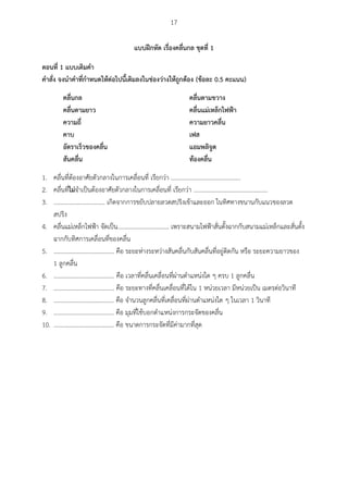 17
แบบฝึกหัด เรื่องคลื่นกล ชุดที่ 1
ตอนที่ 1 แบบเติมคำ
คำสั่ง จงนำคำที่กำหนดให้ต่อไปนี้เติมลงในช่องว่ำงให้ถูกต้อง (ข้อละ 0.5 คะแนน)
คลื่นกล คลื่นตำมขวำง
คลื่นตำมยำว คลื่นแม่เหล็กไฟฟ้ำ
ควำมถี่ ควำมยำวคลื่น
คำบ เฟส
อัตรำเร็วของคลื่น แอมพลิจูด
สันคลื่น ท้องคลื่น
1. คลื่นที่ต้องอาศัยตัวกลางในการเคลื่อนที่ เรียกว่า ..............................................
2. คลื่นที่ไม่จาเป็นต้องอาศัยตัวกลางในการเคลื่อนที่ เรียกว่า .................................................
3. .................................. เกิดจากการขยับปลายลวดสปริงเข้าและออก ในทิศทางขนานกับแนวของลวด
สปริง
4. คลื่นแม่เหล็กไฟฟ้า จัดเป็น.................................. เพราะสนามไฟฟ้าสั่นตั้งฉากกับสนามแม่เหล็กและสั่นตั้ง
ฉากกับทิศการเคลื่อนที่ของคลื่น
5. ........................................ คือ ระยะห่างระหว่างสันคลื่นกับสันคลื่นที่อยู่ติดกัน หรือ ระยะความยาวของ
1 ลูกคลื่น
6. ........................................ คือ เวลาที่คลื่นเคลื่อนที่ผ่านตาแหน่งใด ๆ ครบ 1 ลูกคลื่น
7. ........................................ คือ ระยะทางที่คลื่นเคลื่อนที่ได้ใน 1 หน่วยเวลา มีหน่วยเป็น เมตรต่อวินาที
8. ........................................ คือ จานวนลูกคลื่นที่เคลื่อนที่ผ่านตาแหน่งใด ๆ ในเวลา 1 วินาที
9. ........................................ คือ มุมที่ใช้บอกตาแหน่งการกระจัดของคลื่น
10. ........................................ คือ ขนาดการกระจัดที่มีค่ามากที่สุด
 