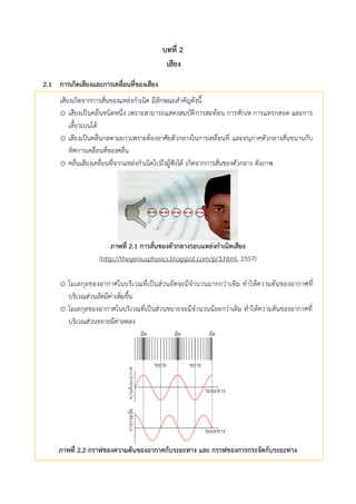 บทที่ 2
เสียง
กำรเกิดเสียงและกำรเคลื่อนที่ของเสียง2.1
เสียงเกิดจากการสั่นของแหล่งกาเนิด มีลักษณะสาคัญดังนี้
o เสียงเป็นคลื่นชนิดหนึ่ง เพราะสามารถแสดงสมบัติการสะท้อน การหักเห การแทรกสอด และการ
เลี้ยวเบนได้
o เสียงเป็นคลื่นกลตามยาวเพราะต้องอาศัยตัวกลางในการเคลื่อนที่ และอนุภาคตัวกลางสั่นขนานกับ
ทิศการเคลื่อนที่ของคลื่น
o คลื่นเสียงเคลื่อนที่จากแหล่งกาเนิดไปถึงผู้ฟังได้ เกิดจากการสั่นของตัวกลาง ดังภาพ
ภำพที่ 2.1 กำรสั่นของตัวกลำงรอบแหล่งกำเนิดเสียง
(http://thegeniusphysics.blogspot.com/p/3.html, 2557)
o โมเลกุลของอากาศในบริเวณที่เป็นส่วนอัดจะมีจานวนมากกว่าเดิม ทาให้ความดันของอากาศที่
บริเวณส่วนอัดมีค่าเพิ่มขึ้น
o โมเลกุลของอากาศในบริเวณที่เป็นส่วนขยายจะมีจานวนน้อยกว่าเดิม ทาให้ความดันของอากาศที่
บริเวณส่วนขยายมีค่าลดลง
ภำพที่ 2.2 กรำฟของควำมดันของอำกำศกับระยะทำง และ กรำฟของกำรกระจัดกับระยะทำง
 