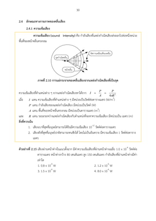30
ลักษณะทำงกำยภำพของคลื่นเสียง2.4
2.4.1 ควำมเข้มเสียง
ควำมเข้มเสียง (sound intensity) คือ กาลังเสียงที่แหล่งกาเนิดเสียงส่งออกไปต่อหนึ่งหน่วย
พื้นที่ของหน้าคลื่นทรงกลม
ภำพที่ 2.10 กำรแผ่กระจำยของคลื่นเสียงจำกแหล่งกำเนิดเสียงที่เป็นจุด
ความเข้มเสียงที่ตาแหน่งต่าง ๆ จากแหล่งกาเนิดเสียงหาได้จาก 2
4 R
P
A
P
I


เมื่อ I แทน ความเข้มเสียงที่ตาแหน่งต่าง ๆ มีหน่วยเป็นวัตต์ต่อตารางเมตร (W/m2
)
P แทน กาลังเสียงของแหล่งกาเนิดเสียง มีหน่วยเป็นวัตต์ (W)
A แทน พื้นที่ของหน้าคลื่นทรงกลม มีหน่วยเป็นตารางเมตร (m2
)
และ R แทน ระยะระหว่างแหล่งกาเนิดเสียงกับตาแหน่งที่จะหาความเข้มเสียง มีหน่วยเป็น เมตร (m)
สิ่งที่ควรเน้น
1. เสียงเบาที่สุดที่มนุษย์สามารถได้ยินมีความเข้มเสียง 10-12
วัตต์ต่อตารางเมตร
2. เสียงดังที่สุดที่มนุษย์ปกติสามารถทนฟังได้ โดยไม่เป็นอันตราย มีความเข้มเสียง 1 วัตต์ต่อตาราง
เมตร
ตัวอย่ำงที่ 2.15 เสียงผ่านหน้าต่างในแนวตั้งฉาก มีค่าความเข้มเสียงที่ผ่านหน้าต่างเฉลี่ย 1.0 x 10-4
วัตต์ต่อ
ตารางเมตร หน้าต่างกว้าง 80 เซนติเมตร สูง 150 เซนติเมตร กาลังเสียงที่ผ่านหน้าต่างมีค่า
เท่าใด
1. 0.8 x 10-4
W 2. 1.2 x 10-4
W
3. 1.5 x 10-4
W 4. 8.0 x 10-4
W
 