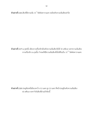 32
ตัวอย่ำงที่ 2.16 เสียงที่มีความเข้ม 10-7
วัตต์ต่อตารางเมตร จะมีระดับความเข้มเสียงเท่าใด
ตัวอย่ำงที่ 2.17 ณ จุดหนึ่ง เสียงจากเครื่องจักรมีระดับความเข้มเสียงวัดได้ 50 เดซิเบล จงหาความเข้มเสียง
จากเครื่องจักร ณ จุดนั้น กาหนดให้มีความเข้มเสียงที่เริ่มได้ยินเป็น 10-12
วัตต์ต่อตารางเมตร
ตัวอย่ำงที่ 2.18 ประตูห้องหนึ่งมีขนาดกว้าง 0.5 เมตร สูง 2.0 เมตร ที่หน้าประตูมีระดับความเข้มเสียง
60 เดซิเบล จงหากาลังเสียงที่ผ่านเข้าห้องนี้
 