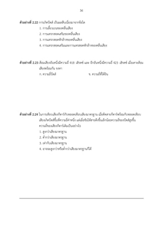 36
ตัวอย่ำงที่ 2.22 การเกิดบีตส์ เป็นผลสืบเนื่องมาจากข้อใด
1. การเลี้ยวเบนของคลื่นเสียง
2. การแทรกสอดเสริมของคลื่นเสียง
3. การแทรกสอดหักล้างของคลื่นเสียง
4. การแทรกสอดเสริมและการแทรสอดหักล้างของคลื่นเสียง
ตัวอย่ำงที่ 2.23 ส้อมเสียงอันหนึ่งมีความถี่ 418 เฮิรตซ์ และ อีกอันหนึ่งมีความถี่ 423 เฮิรตซ์ เมื่อเคาะส้อม
เสียงพร้อมกัน จงหา
ก. ความถี่บีตส์ ข. ความถี่ที่ได้ยิน
ตัวอย่ำงที่ 2.24 ในการเทียบเสียงกีตาร์กับหลอดเทียบเสียงมาตรฐาน เมื่อดีดสายกีตาร์พร้อมกับหลอดเทียบ
เสียงเกิดบีตส์ขึ้นที่ความถี่ค่าหนึ่ง แต่เมื่อขันให้สายตึงขึ้นเล็กน้อยความถี่ของบีตส์สูงขึ้น
ความถี่ของเสียงกีตาร์เดิมเป็นอย่างไร
1. สูงกว่าเสียงมาตรฐาน
2. ต่ากว่าเสียงมาตรฐาน
3. เท่ากับเสียงมาตรฐาน
4. อาจจะสูงกว่าหรือต่ากว่าเสียงมาตรฐานก็ได้
 