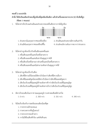 38
ตอนที่ 2 แบบปรนัย
คำสั่ง ให้นักเรียนเลือกคำตอบที่ถูกต้องที่สุดเพียงข้อเดียว แล้วทำเครื่องหมำยกำกบำท (X) ทับข้อที่ถูก
(ข้อละ 1 คะแนน)
1. ข้อใดกล่าวถึงบริเวณส่วนอัดและส่วนขยายของคลื่นเสียงจากภาพได้ถูกต้อง
1. ส่วนขยายโมเลกุลอากาศจะเคลื่อนที่ลง 2. ส่วนอัดและส่วนขยายมีความดันเท่ากัน
3. ส่วนอัดโมเลกุลอากาศจะเคลื่อนที่ขึ้น 4. ส่วนอัดจะมีความดันอากาศมากกว่าส่วนขยาย
2. ข้อใดกล่าวถูกต้องเกี่ยวกับคลื่นเสียงและคลื่นแสง
1. คลื่นเสียงและคลื่นแสงเป็นคลื่นตามขวาง
2. คลื่นเสียงและคลื่นแสงเดินทางในสุญญากาศได้
3. คลื่นเสียงเป็นคลื่นตามยาวส่วนคลื่นแสงเป็นคลื่นตามขวาง
4. คลื่นเสียงและคลื่นแสงไม่สามารถเดินทางในสุญญากาศได้
3. ข้อใดกล่าวถูกต้องเกี่ยวกับเสียง
1. เสียงที่มีความถี่น้อยจะมีอัตราเร็วน้อยกว่าเสียงที่มีความถี่มาก
2. เสียงที่มีแอมพลิจูดน้อยจะมีอัตราเร็วน้อยกว่าเสียงที่มีแอมพลิจูดมาก
3. เสียงในบริเวณที่มีอุณหภูมิต่าจะเดินทางช้ากว่าเสียงในบริเวณที่มีอุณหภูมิสูง
4. เสียงในบริเวณที่มีอุณหภูมิต่าจะเดินทางเร็วกว่าเสียงในบริเวณที่มีอุณหภูมิสูง
4. อัตราเร็วของเสียงในอากาศ ขณะอุณหภูมิ 0 องศาเซลเซียสมีค่าเท่าใด
1. 0 m/s 2. 300 m/s 3. 331 m/s 4. 340 m/s
5. ข้อใดเกี่ยวข้องกับการสะท้อนของเสียงน้อยที่สุด
1. การหาความลึกของทะเล
2. การตรวจทารกที่อยู่ในครรภ์
3. การหาอาหารของค้างคาว
4. การไม่ได้ยินเสียงฟ้าร้อง แต่เห็นฟ้าแลบ
 