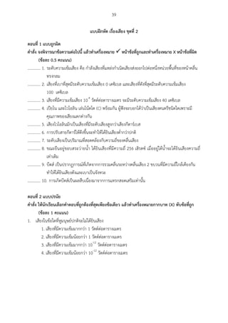 39
แบบฝึกหัด เรื่องเสียง ชุดที่ 2
ตอนที่ 1 แบบถูกผิด
คำสั่ง จงพิจำรณำข้อควำมต่อไปนี้ แล้วทำเครื่องหมำย  หน้ำข้อที่ถูกและทำเครื่องหมำย X หน้ำข้อที่ผิด
(ข้อละ 0.5 คะแนน)
............. 1. ระดับความเข้มเสียง คือ กาลังเสียงที่แหล่งกาเนิดเสียงส่งออกไปต่อหนึ่งหน่วยพื้นที่ของหน้าคลื่น
ทรงกลม
............. 2. เสียงที่เบาที่สุดมีระดับความเข้มเสียง 0 เดซิเบล และเสียงที่ดังที่สุดมีระดับความเข้มเสียง
100 เดซิเบล
............. 3. เสียงที่มีความเข้มเสียง 10-4
วัตต์ต่อตารางเมตร จะมีระดับความเข้มเสียง 40 เดซิเบล
............. 4. เปียโน และไวโอลิน เล่นโน้ตโด (C) พร้อมกัน ผู้ฟังจะบอกได้ว่าเป็นเสียงดนตรีชนิดใดเพราะมี
คุณภาพของเสียงแตกต่างกัน
............. 5. เสียงไวโอลินมักเป็นเสียงที่มีระดับเสียงสูงกว่าเสียงกีตาร์เบส
............. 6. การปรับสายกีตาร์ให้ตึงขึ้นจะทาให้ได้ยินเสียงต่ากว่าปกติ
............. 7. ระดับเสียงเป็นปริมาณที่สอดคล้องกับความถี่ของคลื่นเสียง
............. 8. ขณะยืนอยู่ขอบสระว่ายน้า ได้ยินเสียงที่มีความถี่ 256 เฮิรตซ์ เมื่ออยู่ใต้น้าจะได้ยินเสียงความถี่
เท่าเดิม
............. 9. บีตส์ เป็นปรากฏการณ์ที่เกิดจากการรวมคลื่นระหว่างคลื่นเสียง 2 ขบวนที่มีความถี่ใกล้เคียงกัน
ทาให้ได้ยินเสียงดังและเบาเป็นจังหวะ
............. 10. การเกิดบีตส์เป็นผลสืบเนื่องมาจากการแทรกสอดเสริมเท่านั้น
ตอนที่ 2 แบบปรนัย
คำสั่ง ให้นักเรียนเลือกคำตอบที่ถูกต้องที่สุดเพียงข้อเดียว แล้วทำเครื่องหมำยกำกบำท (X) ทับข้อที่ถูก
(ข้อละ 1 คะแนน)
1. เสียงในข้อใดที่หูมนุษย์ปกติจะไม่ได้ยินเสียง
1. เสียงที่มีความเข้มมากกว่า 1 วัตต์ต่อตารางเมตร
2. เสียงที่มีความเข้มน้อยกว่า 1 วัตต์ต่อตารางเมตร
3. เสียงที่มีความเข้มมากกว่า 10-12
วัตต์ต่อตารางเมตร
4. เสียงที่มีความเข้มน้อยกว่า 10-12
วัตต์ต่อตารางเมตร
 