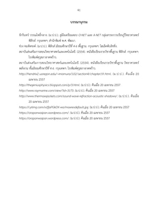 41
บรรณำนุกรม
จักรินทร์ วรรณโพธิ์กลาง. (ม.ป.ป.). คู่มือเตรียมสอบ O-NET และ A-NET กลุ่มสาระการเรียนรู้วิทยาศาสตร์
ฟิสิกส์. กรุงเทพฯ: สานักพิมพ์ พ.ศ. พัฒนา.
ช่วง ทมทิตชงค์. (ม.ป.ป.). ฟิสิกส์ มัธยมศึกษาปีที่ 4-6 พื้นฐาน. กรุงเทพฯ: ไฮเอ็ดพับลิชชิ่ง.
สถาบันส่งเสริมการสอนวิทยาศาสตร์และเทคโนโลยี. (2554). หนังสือเรียนรายวิชาพื้นฐาน ฟิสิกส์. กรุงเทพฯ:
โรงพิมพ์คุรุสภาลาดพร้าว.
สถาบันส่งเสริมการสอนวิทยาศาสตร์และเทคโนโลยี. (2554). หนังสือเรียนรายวิชาพื้นฐาน วิทยาศาสตร์
พลังงาน ชั้นมัธยมศึกษาปีที่ 4-6. กรุงเทพฯ: โรงพิมพ์คุรุสภาลาดพร้าว.
http://hendrix2.uoregon.edu/~imamura/102/section4/chapter19.html. (ม.ป.ป.). ค้นเมื่อ 20
เมษายน 2557
http://thegeniusphysics.blogspot.com/p/3.html. (ม.ป.ป.). ค้นเมื่อ 20 เมษายน 2557
http://www.raymarine.com/view/?id=3173. (ม.ป.ป.). ค้นเมื่อ 20 เมษายน 2557
http://www.thermaxxjackets.com/sound-wave-refraction-acoustic-shadows/. (ม.ป.ป.). ค้นเมื่อ
20 เมษายน 2557
https://i.ytimg.com/vi/fjaPGkOX-wo/maxresdefault.jpg. (ม.ป.ป.). ค้นเมื่อ 20 เมษายน 2557
https://orapanwaipan.wordpress.com/. (ม.ป.ป.). ค้นเมื่อ 20 เมษายน 2557
https://orapanwaipan.wordpress.com/. (ม.ป.ป.). ค้นเมื่อ 20 เมษายน 2557
 