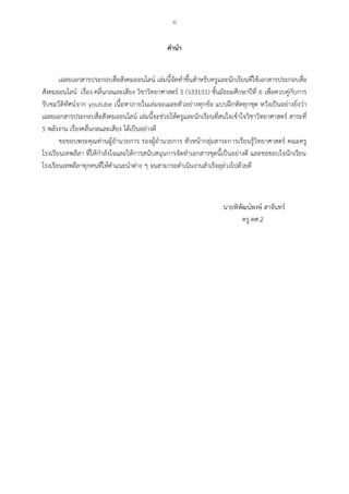 ก
คำนำ
เฉลยเอกสารประกอบสื่อสังคมออนไลน์ เล่มนี้จัดทาขึ้นสาหรับครูและนักเรียนที่ใช้เอกสารประกอบสื่อ
สังคมออนไลน์ เรื่อง คลื่นกลและเสียง วิชาวิทยาศาสตร์ 5 (ว33101) ชั้นมัธยมศึกษาปีที่ 6 เพื่อควบคู่กับการ
รับชมวีดิทัศน์จาก youtube เนื้อหาภายในเล่มจะเฉลยตัวอย่างทุกข้อ แบบฝึกหัดทุกชุด หวังเป็นอย่างยิ่งว่า
เฉลยเอกสารประกอบสื่อสังคมออนไลน์ เล่มนี้จะช่วยให้ครูและนักเรียนที่สนใจเข้าใจวิชาวิทยาศาสตร์ สาระที่
5 พลังงาน เรื่องคลื่นกลและเสียง ได้เป็นอย่างดี
ขอขอบพระคุณท่านผู้อานวยการ รองผู้อานวยการ หัวหน้ากลุ่มสาระการเรียนรู้วิทยาศาสตร์ คณะครู
โรงเรียนเทพลีลา ที่ให้กาลังใจและให้การสนับสนุนการจัดทาเอกสารชุดนี้เป็นอย่างดี และขอขอบใจนักเรียน
โรงเรียนเทพลีลาทุกคนที่ให้คาแนะนาต่าง ๆ จนสามารถดาเนินงานสาเร็จลุล่วงไปด้วยดี
นายพิพัฒน์พงษ์ สาจันทร์
ครู คศ.2
 
