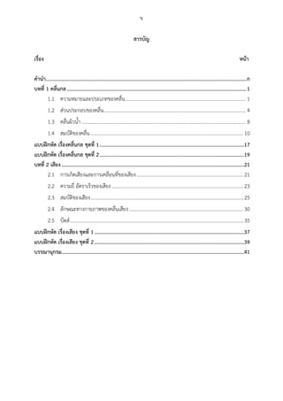 ข
สำรบัญ
เรื่อง หน้ำ
คำนำ.........................................................................................................................................................ก
บทที่ 1 คลื่นกล.........................................................................................................................................1
ความหมายและประเภทของคลื่น................................................................................................ 11.1
ส่วนประกอบของคลื่น................................................................................................................. 41.2
คลื่นผิวน้า................................................................................................................................... 81.3
สมบัติของคลื่น..........................................................................................................................101.4
แบบฝึกหัด เรื่องคลื่นกล ชุดที่ 1..............................................................................................................17
แบบฝึกหัด เรื่องคลื่นกล ชุดที่ 2..............................................................................................................19
บทที่ 2 เสียง...........................................................................................................................................21
การเกิดเสียงและการเคลื่อนที่ของเสียง.....................................................................................212.1
ความถี่ อัตราเร็วของเสียง.........................................................................................................232.2
สมบัติของเสียง..........................................................................................................................252.3
ลักษณะทางกายภาพของคลื่นเสียง...........................................................................................302.4
บีตส์..........................................................................................................................................352.5
แบบฝึกหัด เรื่องเสียง ชุดที่ 1..................................................................................................................37
แบบฝึกหัด เรื่องเสียง ชุดที่ 2..................................................................................................................39
บรรณำนุกรม...........................................................................................................................................41
 