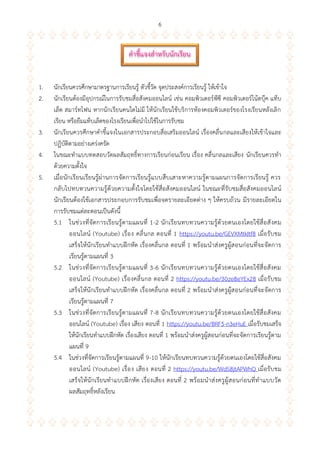 6
1. นักเรียนควรศึกษามาตรฐานการเรียนรู้ ตัวชี้วัด จุดประสงค์การเรียนรู้ ให้เข้าใจ
2. นักเรียนต้องมีอุปกรณ์ในการรับชมสื่อสังคมออนไลน์ เช่น คอมพิวเตอร์พีซี คอมพิวเตอร์โน้ตบุ๊ค แท็บ
เล็ต สมาร์ทโฟน หากนักเรียนคนใดไม่มี ให้นักเรียนใช้บริการห้องคอมพิวเตอร์ของโรงเรียนหลังเลิก
เรียน หรือยืมแท็บเล็ตของโรงเรียนเพื่อนาไปใช้ในการรับชม
3. นักเรียนควรศึกษาคาชี้แจงในเอกสารประกอบสื่อเสริมออนไลน์ เรื่องคลื่นกลและเสียงให้เข้าใจและ
ปฏิบัติตามอย่างเคร่งครัด
4. ในขณะทาแบบทดสอบวัดผลสัมฤทธิ์ทางการเรียนก่อนเรียน เรื่อง คลื่นกลและเสียง นักเรียนควรทา
ด้วยความตั้งใจ
5. เมื่อนักเรียนเรียนรู้ผ่านการจัดการเรียนรู้แบบสืบเสาะหาความรู้ตามแผนการจัดการเรียนรู้ ควร
กลับไปทบทวนความรู้ด้วยความตั้งใจโดยใช้สื่อสังคมออนไลน์ ในขณะที่รับชมสื่อสังคมออนไลน์
นักเรียนต้องใช้เอกสารประกอบการรับชมเพื่อจดรายละเอียดต่าง ๆ ให้ครบถ้วน มีรายละเอียดใน
การรับชมแต่ละตอนเป็นดังนี้
5.1 ในช่วงที่จัดการเรียนรู้ตามแผนที่ 1-2 นักเรียนทบทวนความรู้ด้วยตนเองโดยใช้สื่อสังคม
ออนไลน์ (Youtube) เรื่อง คลื่นกล ตอนที่ 1 https://youtu.be/GEVXMtkItf8 เมื่อรับชม
เสร็จให้นักเรียนทาแบบฝึกหัด เรื่องคลื่นกล ตอนที่ 1 พร้อมนาส่งครูผู้สอนก่อนที่จะจัดการ
เรียนรู้ตามแผนที่ 3
5.2 ในช่วงที่จัดการเรียนรู้ตามแผนที่ 3-6 นักเรียนทบทวนความรู้ด้วยตนเองโดยใช้สื่อสังคม
ออนไลน์ (Youtube) เรื่องคลื่นกล ตอนที่ 2 https://youtu.be/30ze8eYEx28 เมื่อรับชม
เสร็จให้นักเรียนทาแบบฝึกหัด เรื่องคลื่นกล ตอนที่ 2 พร้อมนาส่งครูผู้สอนก่อนที่จะจัดการ
เรียนรู้ตามแผนที่ 7
5.3 ในช่วงที่จัดการเรียนรู้ตามแผนที่ 7-8 นักเรียนทบทวนความรู้ด้วยตนเองโดยใช้สื่อสังคม
ออนไลน์ (Youtube) เรื่อง เสียง ตอนที่ 1 https://youtu.be/BRF5-n3eHuE เมื่อรับชมเสร็จ
ให้นักเรียนทาแบบฝึกหัด เรื่องเสียง ตอนที่ 1 พร้อมนาส่งครูผู้สอนก่อนที่จะจัดการเรียนรู้ตาม
แผนที่ 9
5.4 ในช่วงที่จัดการเรียนรู้ตามแผนที่ 9-10 ให้นักเรียนทบทวนความรู้ด้วยตนเองโดยใช้สื่อสังคม
ออนไลน์ (Youtube) เรื่อง เสียง ตอนที่ 2 https://youtu.be/WdS8jtAPWhQ เมื่อรับชม
เสร็จให้นักเรียนทาแบบฝึกหัด เรื่องเสียง ตอนที่ 2 พร้อมนาส่งครูผู้สอนก่อนที่ทาแบบวัด
ผลสัมฤทธิ์หลังเรียน
คำชี้แจงสำหรับนักเรียน
 