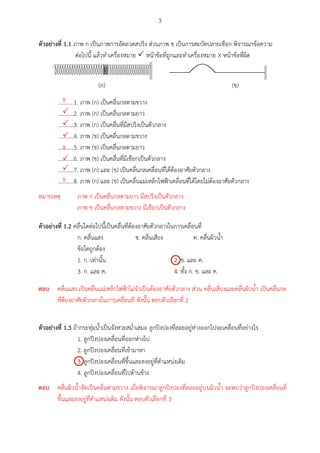 3
ตัวอย่ำงที่ 1.1 ภาพ ก เป็นภาพการอัดลวดสปริง ส่วนภาพ ข เป็นการสะบัดปลายเชือก พิจารณาข้อความ
ต่อไปนี้ แล้วทาเครื่องหมาย  หน้าข้อที่ถูกและทาเครื่องหมาย X หน้าข้อที่ผิด
(ก) (ข)
...........1. ภาพ (ก) เป็นคลื่นกลตามขวาง
...........2. ภาพ (ก) เป็นคลื่นกลตามยาว
...........3. ภาพ (ก) เป็นคลื่นที่มีสปริงเป็นตัวกลาง
...........4. ภาพ (ข) เป็นคลื่นกลตามขวาง
...........5. ภาพ (ข) เป็นคลื่นกลตามยาว
...........6. ภาพ (ข) เป็นคลื่นที่มีเชือกเป็นตัวกลาง
...........7. ภาพ (ก) และ (ข) เป็นคลื่นกลเคลื่อนที่ได้ต้องอาศัยตัวกลาง
...........8. ภาพ (ก) และ (ข) เป็นคลื่นแม่เหล็กไฟฟ้าเคลื่อนที่ได้โดยไม่ต้องอาศัยตัวกลาง
ตัวอย่ำงที่ 1.2 คลื่นใดต่อไปนี้เป็นคลื่นที่ต้องอาศัยตัวกลางในการเคลื่อนที่
ก. คลื่นแสง ข. คลื่นเสียง ค. คลื่นผิวน้า
ข้อใดถูกต้อง
1. ก. เท่านั้น 2. ข. และ ค.
3. ก. และ ค. 4. ทั้ง ก. ข. และ ค.
ตัวอย่ำงที่ 1.3 ถ้ากระทุ่มน้าเป็นจังหวะสม่าเสมอ ลูกปิงปองที่ลอยอยู่ห่างออกไปจะเคลื่อนที่อย่างไร
1. ลูกปิงปองเคลื่อนที่ออกห่างไป
2. ลูกปิงปองเคลื่อนที่เข้ามาหา
3. ลูกปิงปองเคลื่อนที่ขึ้นและลงอยู่ที่ตาแหน่งเดิม
4. ลูกปิงปองเคลื่อนที่ไปด้านข้าง
X



X


X
หมายเหตุ ภาพ ก เป็นคลื่นกลตามยาว มีสปริงเป็นตัวกลาง
ภาพ ข เป็นคลื่นกลตามขวาง มีเชือกเป็นตัวกลาง

ตอบ คลื่นแสง เป็นคลื่นแม่เหล็กไฟฟ้าไม่จาเป็นต้องอาศัยตัวกลาง ส่วน คลื่นเสียงและคลื่นผิวน้า เป็นคลื่นกล
ที่ต้องอาศัยตัวกลางในการเคลื่อนที่ ดังนั้น ตอบตัวเลือกที่ 2

ตอบ คลื่นผิวน้าจัดเป็นคลื่นตามขวาง เมื่อพิจารณาลูกปิงปองที่ลอยอยู่บนผิวน้า จะพบว่าลูกปิงปองเคลื่อนที่
ขึ้นและลงอยู่ที่ตาแหน่งเดิม ดังนั้น ตอบตัวเลือกที่ 3
 