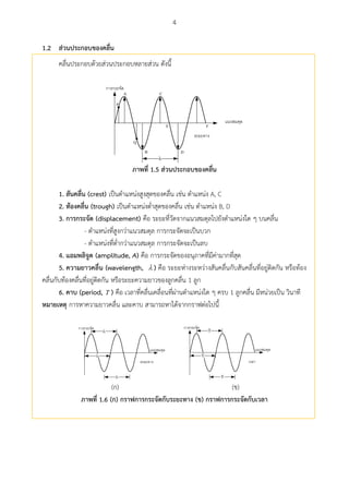 4
ส่วนประกอบของคลื่น1.2
คลื่นประกอบด้วยส่วนประกอบหลายส่วน ดังนี้
 
B

A
P
D
Q
C
E F
ภำพที่ 1.5 ส่วนประกอบของคลื่น
1. สันคลื่น (crest) เป็นตาแหน่งสูงสุดของคลื่น เช่น ตาแหน่ง A, C
2. ท้องคลื่น (trough) เป็นตาแหน่งต่าสุดของคลื่น เช่น ตาแหน่ง B, D
3. กำรกระจัด (displacement) คือ ระยะที่วัดจากแนวสมดุลไปยังตาแหน่งใด ๆ บนคลื่น
- ตาแหน่งที่สูงกว่าแนวสมดุล การกระจัดจะเป็นบวก
- ตาแหน่งที่ต่ากว่าแนวสมดุล การกระจัดจะเป็นลบ
4. แอมพลศจูด (amplitude, A) คือ การกระจัดของอนุภาคที่มีค่ามากที่สุด
5. ควำมยำวคลื่น (wavelength,  ) คือ ระยะห่างระหว่างสันคลื่นกับสันคลื่นที่อยู่ติดกัน หรือท้อง
คลื่นกับท้องคลื่นที่อยู่ติดกัน หรือระยะความยาวของลูกคลื่น 1 ลูก
6. คำบ (period, T ) คือ เวลาที่คลื่นเคลื่อนที่ผ่านตาแหน่งใด ๆ ครบ 1 ลูกคลื่น มีหน่วยเป็น วินาที
หมำยเหตุ การหาความยาวคลื่น และคาบ สามารถหาได้จากกราฟต่อไปนี้
 



 
T
T
T
(ก) (ข)
ภำพที่ 1.6 (ก) กรำฟกำรกระจัดกับระยะทำง (ข) กรำฟกำรกระจัดกับเวลำ
 