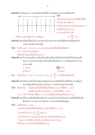 9
ตัวอย่ำงที่ 1.9 วัดแถบสว่าง 5 แถบติดกันใต้ถาดคลื่นได้ 20 เซนติเมตร ความยาวคลื่นมีค่าเท่าใด
20 cm
l l l l
ตัวอย่ำงที่ 1.10 คลื่นผิวน้ามีความถี่ 10 รอบต่อวินาที ถ้าระยะห่างจากท้องคลื่นถึงท้องคลื่นติดกันเท่ากับ
2 เมตร จงหาอัตราเร็วของคลื่น
ตัวอย่ำงที่ 1.11 ในการทดลองเรื่องการเคลื่อนที่ของคลื่นโดยใช้ถาดคลื่นกับตัวกาเนิดคลื่น ซึ่งเป็นมอเตอร์ที่
หมุน 4 รอบต่อวินาที ถ้าคลื่นบนผิวน้าเคลื่อนที่ด้วยอัตราเร็ว 12 เซนติเมตรต่อวินาที จงหา
ความยาวคลื่น
1. 1.5 cm 2. 3.0 cm
3. 4.5 cm 4. 6.0 cm
ตัวอย่ำงที่ 1.12 คลื่นขบวนหนึ่งวิ่งไปตามผิวน้าและมีระยะห่างจากสันคลื่นถึงท้องคลื่นติดกัน 20 เซนติเมตร
พบว่าจะมีลูกคลื่นผ่านเสาไม้ 10 ลูก ในเวลา 1 วินาที จงหาอัตราเร็วของคลื่น
ตัวอย่ำงที่ 1.13 คลื่นขบวนหนึ่งเคลื่อนที่ด้วยอัตราเร็ว 8 เมตรต่อวินาที และมีระยะห่างจากสันคลื่นถึงสันคลื่น
ติดกันเท่ากับ 16 เมตร จงหาว่าในเวลา 2 นาที จะเกิดคลื่นทั้งหมดกี่ลูก
วศธีทำ
เนื่องจากระยะจากแถบสว่างที่อยู่ติดกันมีค่า
เท่ากับความยาวคลื่น ( )
โจทย์กาหนดความกว้างของแถบสว่าง 5
แถบติดกัน เท่ากับ 20 cm
จากภาพ จะได้
ดังนั้น ความยาวคลื่นเท่ากับ 5 เซนติเมตร cm
วศธีทำ โจทย์กาหนด f = 10 Hz, = 2 m (ระยะห่างจากท้องคลื่นถึงท้องคลื่นติดกัน)
จาก m/s
ดังนั้น อัตราเร็วของคลื่นเท่ากับ 20 m/s

ตอบ โจทย์กาหนด f = 4 Hz, v = 12 cm/s จาก ดังนั้นตอบตัวเลือกที่ 2
วศธีทำ โจทย์กาหนด ระยะห่างจากสันคลื่นถึงท้องคลื่นติดกัน 20 cm ทาให้ได้ = 20 cm
ลูกคลื่นผ่านเสาไม้ 10 ลูก ในเวลา 1 วินาที ทาให้ได้ f = 10 Hz
จาก cm/s = 2 m/s ดังนั้นอัตราเร็วของคลื่นเท่ากับ 2 m/s
วศธีทำ โจทย์กาหนด v = 8 m/s
ระยะห่างจากสันคลื่นถึงสันคลื่นติดกัน 16 เมตร ทาให้ได้ = 16 m
- หาความถี่ (f) จาก Hz
- จากความถี่ 0.5 Hz หมายความว่า ในเวลา 1 วินาที จะเกิดคลื่น 0.5 ลูก
ในเวลา 2 นาที หรือ 120 วินาที จะเกิดคลื่น 0.5x120 = 60 ลูก
ดังนั้น ในเวลา 2 นาที จะเกิดคลื่นทั้งหมด 60 ลูก
 