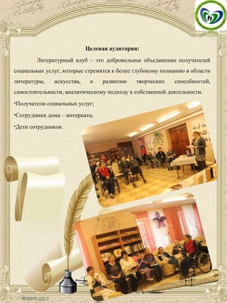 Целевая аудитория:
Литературный клуб – это добровольное объединение получателей
социальных услуг, которые стремятся к более глубокому познанию в области
литературы, искусства, к развитию творческих способностей,
самостоятельности, аналитическому подходу к собственной деятельности.
•Получатели социальных услуг;
•Сотрудники дома – интерната;
•Дети сотрудников.
 