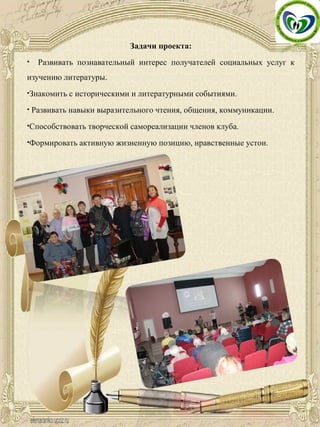 Задачи проекта:
• Развивать познавательный интерес получателей социальных услуг к
изучению литературы.
•Знакомить с историческими и литературными событиями.
• Развивать навыки выразительного чтения, общения, коммуникации.
•Способствовать творческой самореализации членов клуба.
•Формировать активную жизненную позицию, нравственные устои.
 