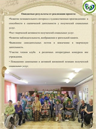 Ожидаемые результаты от реализации проекта:
•Развитие познавательного интереса к художественным произведениям и
способности к сценической деятельности у получателей социальных
услуг.
•Рост творческой активности получателей социальных услуг.
•Развитие наблюдательности, воображения и зрительной памяти.
•Выявление самодеятельных поэтов и вовлечение в творческую
деятельность.
•Участие членов клуба в различных литературных конкурсах вне
учреждения.
• Повышении самооценки и активной жизненной позиции получателей
социальных услуг.
 