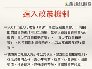進⼊政策機制
➡2003年進⼊⾏政院「青少年事務促進委員會」 ，把⺠
間的聲⾳帶進政府政策機制，並參與審議由青輔會所研
擬的「青少年政策推動⽅案」、 「青少年政策⽩⽪
書」 ，同時也針對經費預算、⼈⼒及政策成效進⾏監
督 。
➡該⽅案包括擴⼤青少年公共參與、建⽴整合性推動機制、
強化跨部⾨合作、青少年教育、就業、休閒運動、國際
交流、社會福利、特殊境遇預防、媒體影響等領域。
 