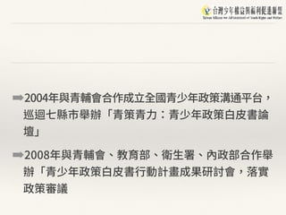 ➡2004年與青輔會合作成⽴全國青少年政策溝通平台，
巡迴七縣市舉辦「青策青⼒：青少年政策⽩⽪書論
壇」
➡2008年與青輔會、教育部、衛⽣署、內政部合作舉
辦「青少年政策⽩⽪書⾏動計畫成果研討會，落實
政策審議
 