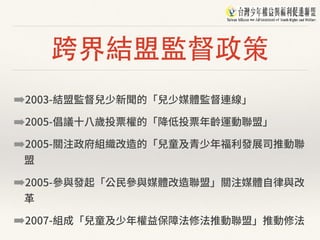 跨界結盟監督政策
➡2003-結盟監督兒少新聞的「兒少媒體監督連線」
➡2005-倡議⼗⼋歲投票權的「降低投票年齡運動聯盟」
➡2005-關注政府組織改造的「兒童及青少年福利發展司推動聯
盟
➡2005-參與發起「公⺠參與媒體改造聯盟」關注媒體⾃律與改
⾰
➡2007-組成「兒童及少年權益保障法修法推動聯盟」推動修法
 
