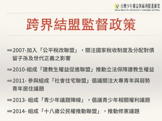 跨界結盟監督政策
➡2007-加⼊「公平稅改聯盟」，關注國家稅收制度及分配對債
留⼦孫及世代正義之影響
➡2010-組成「建教⽣權益促進聯盟」推動⽴法保障建教⽣權益
➡2011- 參與組成「社會住宅聯盟」倡議關注⼤專青年與弱勢
青年居住議題
➡2013- 組成「青少年議題陣線」，倡議青少年相關權利議題
➡2014- 組成「⼗⼋歲公⺠權推動聯盟」，推動修憲議題
 