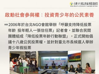 啟動社會參與權：投資⻘少年的公⺠素養
➡2006年於台北NGO會館舉辦「呼籲⽀持降低投票
年齡 投年輕⼈⼀張信任票」記者會，並聯合⺠間
團體組成「降低投票年齡⾏動聯盟」，正式開始倡
議⼗⼋歲公⺠投票權，並針對臺北市⻑候選⼈舉辦
青少年假投票
 