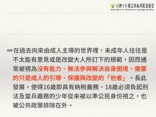 ➡在過去向來由成⼈主導的世界裡，未成年⼈往往是
不太能有意⾒或是改變⼤⼈所訂下的規範，因⽽通
常被視為沒有能⼒、無法參與解決⾃⾝困境、需要
的只是成⼈的引導、保護與改變的「他者」。⻑此
發展，使得16歲即具有納稅義務、18歲必須負起刑
法及當兵義務的少年從未被以準公⺠⾝份視之，也
被公共政策排除在外。
 