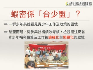 蝦密係「台少盟」？
➡ ⼀群少年英雄看⾒青少年⼯作及政策的困境
➡ 結盟⽽起，從參與社福績效考核，檢視關注反省 
青少年福利預算及⼯作被邊緣化與問題化的處境
 