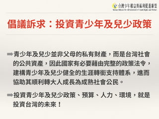 倡議訴求：投資青少年及兒少政策
➡青少年及兒少並⾮⽗⺟的私有財產，⽽是台灣社會
的公共資產，因此國家有必要藉由完整的政策法令，
建構青少年及兒少健全的⽣涯轉銜⽀持體系，進⽽
協助其順利轉⼤⼈成⻑為成熟社會公⺠。
➡投資青少年及兒少政策、預算、⼈⼒、環境，就是
投資台灣的未來！
 