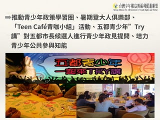 ➡推動青少年政策學習圈、暑期登⼤⼈俱樂部、
「Teen Café青咖⼩組」活動、五都青少年”Try
講”對五都市⻑候選⼈進⾏青少年政⾒提問、培⼒
青少年公共參與知能
 