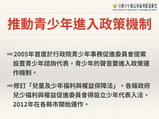 推動青少年進⼊政策機制
➡2005年⾸度於⾏政院青少年事務促進委員會提案
設置青少年諮詢代表，青少年的聲⾳要進⼊政策運
作機制。
➡修訂「兒童及少年福利與權益保障法」，各級政府
兒少福利與權益促進委員會得設⽴少年代表⼊法，
2012年在各縣市開始運作。
 