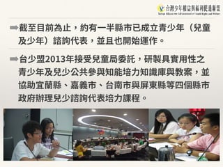 ➡截⾄⽬前為⽌，約有⼀半縣市已成⽴青少年（兒童
及少年）諮詢代表，並且也開始運作。
➡台少盟2013年接受兒童局委託，研製具實⽤性之
青少年及兒少公共參與知能培⼒知識庫與教案，並
協助宜蘭縣、嘉義市、台南市與屏東縣等四個縣市
政府辦理兒少諮詢代表培⼒課程。
 