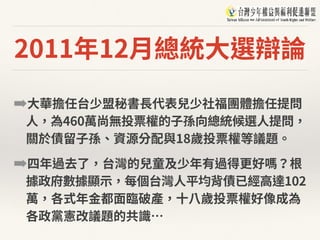 2011年12⽉總統⼤選辯論
➡⼤華擔任台少盟秘書⻑代表兒少社福團體擔任提問
⼈，為460萬尚無投票權的⼦孫向總統候選⼈提問，
關於債留⼦孫、資源分配與18歲投票權等議題。
➡四年過去了，台灣的兒童及少年有過得更好嗎？根
據政府數據顯⽰，每個台灣⼈平均背債已經⾼達102
萬，各式年⾦都⾯臨破產，⼗⼋歲投票權好像成為
各政黨憲改議題的共識…
 
