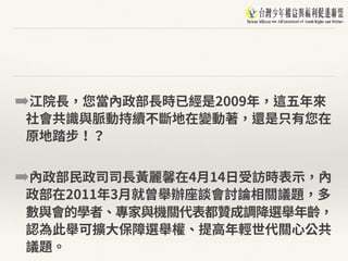 ➡江院⻑，您當內政部⻑時已經是2009年，這五年來
社會共識與脈動持續不斷地在變動著，還是只有您在
原地踏步！？
➡內政部⺠政司司⻑⿈麗馨在4⽉14⽇受訪時表⽰，內
政部在2011年3⽉就曾舉辦座談會討論相關議題，多
數與會的學者、專家與機關代表都贊成調降選舉年齡，
認為此舉可擴⼤保障選舉權、提⾼年輕世代關⼼公共
議題。
 