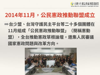 2014年11⽉，公⺠憲政推動聯盟成⽴
➡台少盟、台灣守護⺠主平台等⼆⼗多個團體在
11⽉組成「公⺠憲政推動聯盟」（簡稱憲動
盟），全台推動憲政草根論壇，邀集⼈⺠審議
國家憲政問題與改⾰⽅向。
 