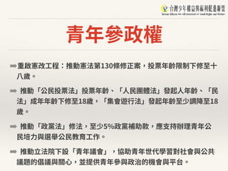 青年參政權
➡重啟憲改⼯程：推動憲法第130條修正案，投票年齡限制下修⾄⼗
⼋歲。
➡ 推動「公⺠投票法」投票年齡、「⼈⺠團體法」發起⼈年齡、「⺠
法」成年年齡下修⾄18歲，「集會遊⾏法」發起年齡⾄少調降⾄18
歲。
➡ 推動「政黨法」修法，⾄少5%政黨補助款，應⽀持辦理青年公
⺠培⼒與選舉公⺠教育⼯作。
➡ 推動⽴法院下設「青年議會」，協助青年世代學習對社會與公共
議題的倡議與關⼼，並提供青年參與政治的機會與平台。
 