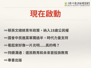 現在啟動
➡蔡英⽂總統青年政策，納⼊18歲公⺠權
➡國會中⺠進黨單獨過半，時代⼒量⽀持
➡看起來好像⼀⽚光明.....真的嗎？
➡持續溝通：選⺠教育和未來⾸投族教育
➡專書出版
 