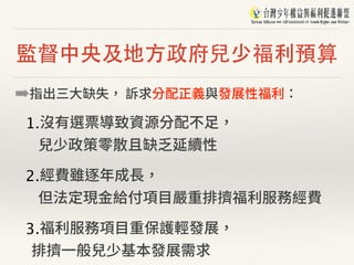 監督中央及地⽅政府兒少福利預算
➡指出三⼤缺失， 訴求分配正義與發展性福利：
1.沒有選票導致資源分配不⾜， 
兒少政策零散且缺乏延續性
2.經費雖逐年成⻑， 
但法定現⾦給付項⽬嚴重排擠福利服務經費
3.福利服務項⽬重保護輕發展， 
排擠⼀般兒少基本發展需求
 