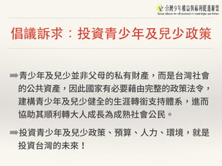 倡議訴求：投資⻘少年及兒少政策
➡青少年及兒少並⾮⽗⺟的私有財產，⽽是台灣社會
的公共資產，因此國家有必要藉由完整的政策法令，
建構青少年及兒少健全的⽣涯轉銜⽀持體系，進⽽
協助其順利轉⼤⼈成⻑為成熟社會公⺠。
➡投資青少年及兒少政策、預算、⼈⼒、環境，就是
投資台灣的未來！
 