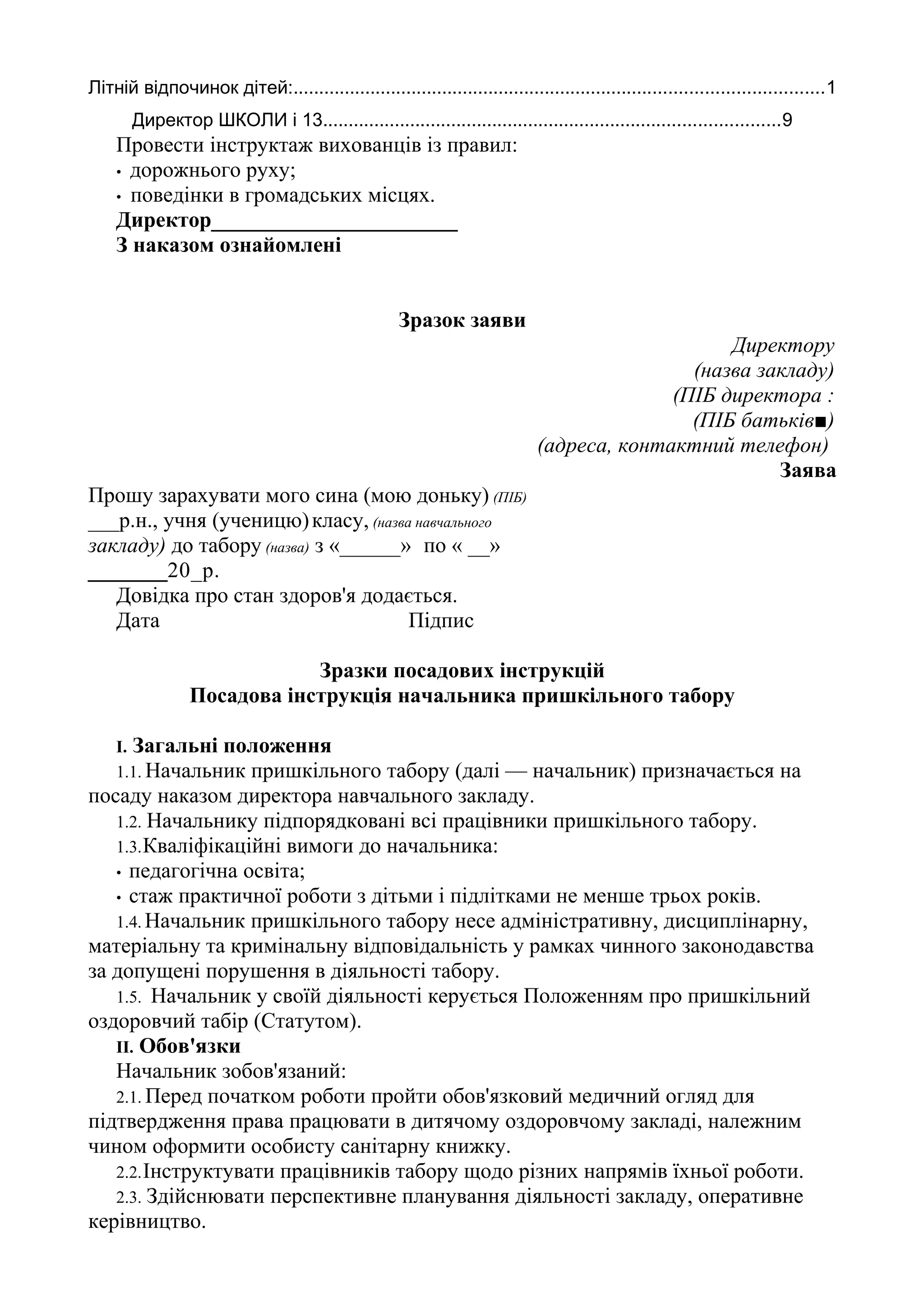 Літній відпочинок дітей:.......................................................................................................1
Директор ШКОЛИ і 13.........................................................................................9
Провести інструктаж вихованців із правил:
• дорожнього руху;
• поведінки в громадських місцях.
Директор_______________________
З наказом ознайомлені
Зразок заяви
Директору
(назва закладу)
(ПІБ директора :
(ПІБ батьків■)
(адреса, контактний телефон)
Заява
Прошу зарахувати мого сина (мою доньку) (ПІБ)
___р.н., учня (ученицю)класу, (назва навчального
закладу) до табору (назва) з «______» по « __»
________20_р.
Довідка про стан здоров'я додається.
Дата Підпис
Зразки посадових інструкцій
Посадова інструкція начальника пришкільного табору
І. Загальні положення
1.1. Начальник пришкільного табору (далі — начальник) призначається на
посаду наказом директора навчального закладу.
1.2. Начальнику підпорядковані всі працівники пришкільного табору.
1.3.Кваліфікаційні вимоги до начальника:
• педагогічна освіта;
• стаж практичної роботи з дітьми і підлітками не менше трьох років.
1.4. Начальник пришкільного табору несе адміністративну, дисциплінарну,
матеріальну та кримінальну відповідальність у рамках чинного законодавства
за допущені порушення в діяльності табору.
1.5. Начальник у своїй діяльності керується Положенням про пришкільний
оздоровчий табір (Статутом).
II. Обов'язки
Начальник зобов'язаний:
2.1. Перед початком роботи пройти обов'язковий медичний огляд для
підтвердження права працювати в дитячому оздоровчому закладі, належним
чином оформити особисту санітарну книжку.
2.2.Інструктувати працівників табору щодо різних напрямів їхньої роботи.
2.3. Здійснювати перспективне планування діяльності закладу, оперативне
керівництво.
 