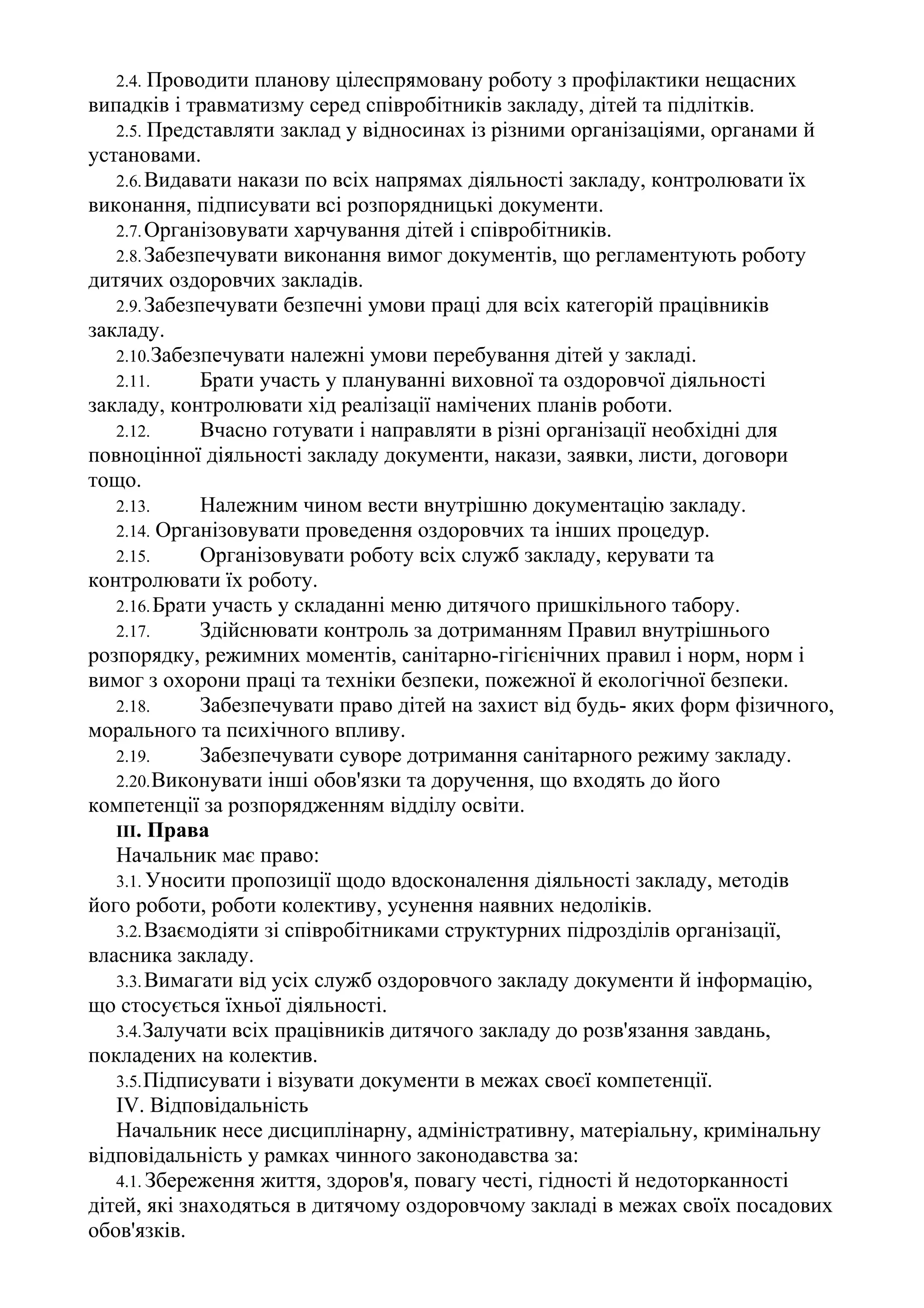 2.4. Проводити планову цілеспрямовану роботу з профілактики нещасних
випадків і травматизму серед співробітників закладу, дітей та підлітків.
2.5. Представляти заклад у відносинах із різними організаціями, органами й
установами.
2.6.Видавати накази по всіх напрямах діяльності закладу, контролювати їх
виконання, підписувати всі розпорядницькі документи.
2.7.Організовувати харчування дітей і співробітників.
2.8.Забезпечувати виконання вимог документів, що регламентують роботу
дитячих оздоровчих закладів.
2.9.Забезпечувати безпечні умови праці для всіх категорій працівників
закладу.
2.10.Забезпечувати належні умови перебування дітей у закладі.
2.11. Брати участь у плануванні виховної та оздоровчої діяльності
закладу, контролювати хід реалізації намічених планів роботи.
2.12. Вчасно готувати і направляти в різні організації необхідні для
повноцінної діяльності закладу документи, накази, заявки, листи, договори
тощо.
2.13. Належним чином вести внутрішню документацію закладу.
2.14. Організовувати проведення оздоровчих та інших процедур.
2.15. Організовувати роботу всіх служб закладу, керувати та
контролювати їх роботу.
2.16.Брати участь у складанні меню дитячого пришкільного табору.
2.17. Здійснювати контроль за дотриманням Правил внутрішнього
розпорядку, режимних моментів, санітарно-гігієнічних правил і норм, норм і
вимог з охорони праці та техніки безпеки, пожежної й екологічної безпеки.
2.18. Забезпечувати право дітей на захист від будь- яких форм фізичного,
морального та психічного впливу.
2.19. Забезпечувати суворе дотримання санітарного режиму закладу.
2.20.Виконувати інші обов'язки та доручення, що входять до його
компетенції за розпорядженням відділу освіти.
III. Права
Начальник має право:
3.1. Уносити пропозиції щодо вдосконалення діяльності закладу, методів
його роботи, роботи колективу, усунення наявних недоліків.
3.2.Взаємодіяти зі співробітниками структурних підрозділів організації,
власника закладу.
3.3.Вимагати від усіх служб оздоровчого закладу документи й інформацію,
що стосується їхньої діяльності.
3.4.Залучати всіх працівників дитячого закладу до розв'язання завдань,
покладених на колектив.
3.5.Підписувати і візувати документи в межах своєї компетенції.
IV. Відповідальність
Начальник несе дисциплінарну, адміністративну, матеріальну, кримінальну
відповідальність у рамках чинного законодавства за:
4.1. Збереження життя, здоров'я, повагу честі, гідності й недоторканності
дітей, які знаходяться в дитячому оздоровчому закладі в межах своїх посадових
обов'язків.
 