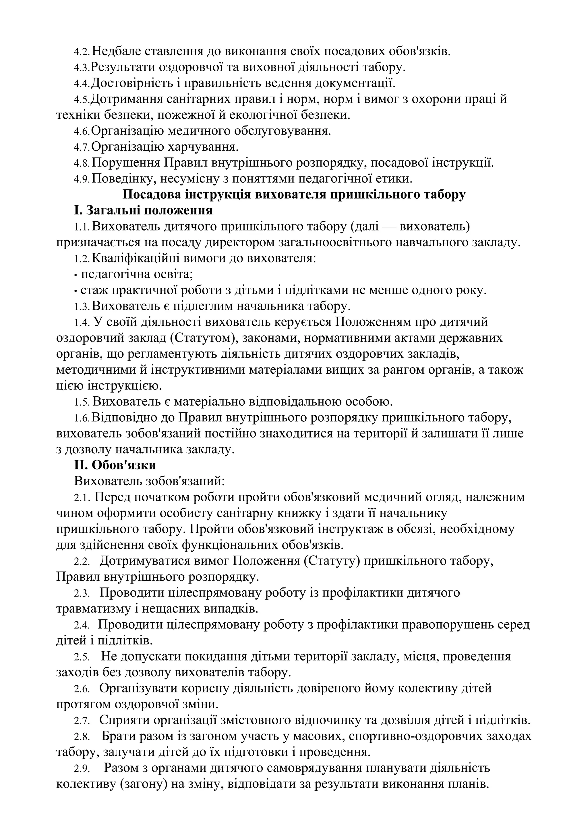 4.2. Недбале ставлення до виконання своїх посадових обов'язків.
4.3.Результати оздоровчої та виховної діяльності табору.
4.4.Достовірність і правильність ведення документації.
4.5.Дотримання санітарних правил і норм, норм і вимог з охорони праці й
техніки безпеки, пожежної й екологічної безпеки.
4.6.Організацію медичного обслуговування.
4.7.Організацію харчування.
4.8.Порушення Правил внутрішнього розпорядку, посадової інструкції.
4.9.Поведінку, несумісну з поняттями педагогічної етики.
Посадова інструкція вихователя пришкільного табору
І. Загальні положення
1.1. Вихователь дитячого пришкільного табору (далі — вихователь)
призначається на посаду директором загальноосвітнього навчального закладу.
1.2.Кваліфікаційні вимоги до вихователя:
• педагогічна освіта;
• стаж практичної роботи з дітьми і підлітками не менше одного року.
1.3.Вихователь є підлеглим начальника табору.
1.4. У своїй діяльності вихователь керується Положенням про дитячий
оздоровчий заклад (Статутом), законами, нормативними актами державних
органів, що регламентують діяльність дитячих оздоровчих закладів,
методичними й інструктивними матеріалами вищих за рангом органів, а також
цією інструкцією.
1.5. Вихователь є матеріально відповідальною особою.
1.6.Відповідно до Правил внутрішнього розпорядку пришкільного табору,
вихователь зобов'язаний постійно знаходитися на території й залишати її лише
з дозволу начальника закладу.
II. Обов'язки
Вихователь зобов'язаний:
2.1. Перед початком роботи пройти обов'язковий медичний огляд, належним
чином оформити особисту санітарну книжку і здати її начальнику
пришкільного табору. Пройти обов'язковий інструктаж в обсязі, необхідному
для здійснення своїх функціональних обов'язків.
2.2. Дотримуватися вимог Положення (Статуту) пришкільного табору,
Правил внутрішнього розпорядку.
2.3. Проводити цілеспрямовану роботу із профілактики дитячого
травматизму і нещасних випадків.
2.4. Проводити цілеспрямовану роботу з профілактики правопорушень серед
дітей і підлітків.
2.5. Не допускати покидання дітьми території закладу, місця, проведення
заходів без дозволу вихователів табору.
2.6. Організувати корисну діяльність довіреного йому колективу дітей
протягом оздоровчої зміни.
2.7. Сприяти організації змістовного відпочинку та дозвілля дітей і підлітків.
2.8. Брати разом із загоном участь у масових, спортивно-оздоровчих заходах
табору, залучати дітей до їх підготовки і проведення.
2.9. Разом з органами дитячого самоврядування планувати діяльність
колективу (загону) на зміну, відповідати за результати виконання планів.
 