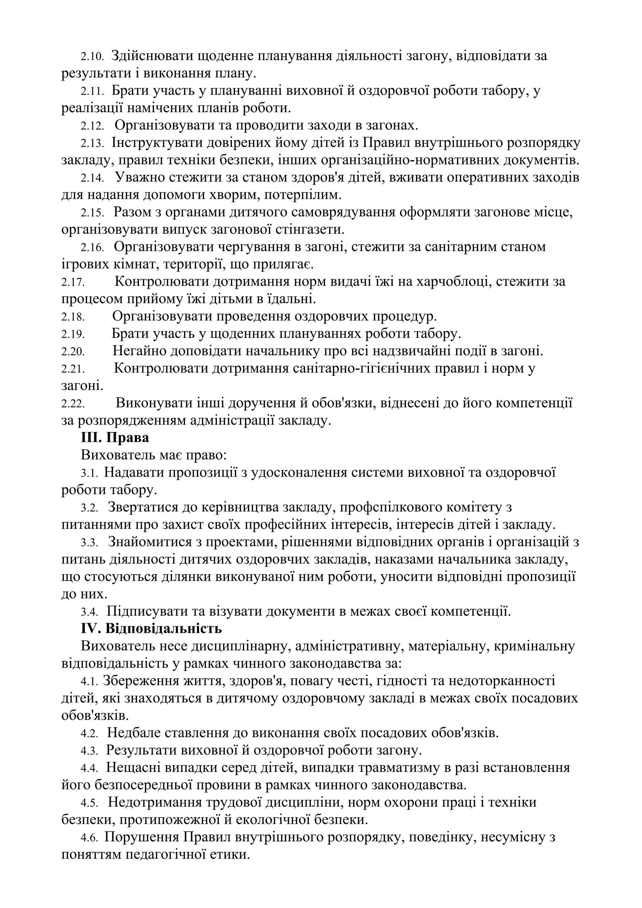 2.10. Здійснювати щоденне планування діяльності загону, відповідати за
результати і виконання плану.
2.11. Брати участь у плануванні виховної й оздоровчої роботи табору, у
реалізації намічених планів роботи.
2.12. Організовувати та проводити заходи в загонах.
2.13. Інструктувати довірених йому дітей із Правил внутрішнього розпорядку
закладу, правил техніки безпеки, інших організаційно-нормативних документів.
2.14. Уважно стежити за станом здоров'я дітей, вживати оперативних заходів
для надання допомоги хворим, потерпілим.
2.15. Разом з органами дитячого самоврядування оформляти загонове місце,
організовувати випуск загонової стінгазети.
2.16. Організовувати чергування в загоні, стежити за санітарним станом
ігрових кімнат, території, що прилягає.
2.17. Контролювати дотримання норм видачі їжі на харчоблоці, стежити за
процесом прийому їжі дітьми в їдальні.
2.18. Організовувати проведення оздоровчих процедур.
2.19. Брати участь у щоденних плануваннях роботи табору.
2.20. Негайно доповідати начальнику про всі надзвичайні події в загоні.
2.21. Контролювати дотримання санітарно-гігієнічних правил і норм у
загоні.
2.22. Виконувати інші доручення й обов'язки, віднесені до його компетенції
за розпорядженням адміністрації закладу.
III. Права
Вихователь має право:
3.1. Надавати пропозиції з удосконалення системи виховної та оздоровчої
роботи табору.
3.2. Звертатися до керівництва закладу, профспілкового комітету з
питаннями про захист своїх професійних інтересів, інтересів дітей і закладу.
3.3. Знайомитися з проектами, рішеннями відповідних органів і організацій з
питань діяльності дитячих оздоровчих закладів, наказами начальника закладу,
що стосуються ділянки виконуваної ним роботи, уносити відповідні пропозиції
до них.
3.4. Підписувати та візувати документи в межах своєї компетенції.
IV. Відповідальність
Вихователь несе дисциплінарну, адміністративну, матеріальну, кримінальну
відповідальність у рамках чинного законодавства за:
4.1. Збереження життя, здоров'я, повагу честі, гідності та недоторканності
дітей, які знаходяться в дитячому оздоровчому закладі в межах своїх посадових
обов'язків.
4.2. Недбале ставлення до виконання своїх посадових обов'язків.
4.3. Результати виховної й оздоровчої роботи загону.
4.4. Нещасні випадки серед дітей, випадки травматизму в разі встановлення
його безпосередньої провини в рамках чинного законодавства.
4.5. Недотримання трудової дисципліни, норм охорони праці і техніки
безпеки, протипожежної й екологічної безпеки.
4.6. Порушення Правил внутрішнього розпорядку, поведінку, несумісну з
поняттям педагогічної етики.
 