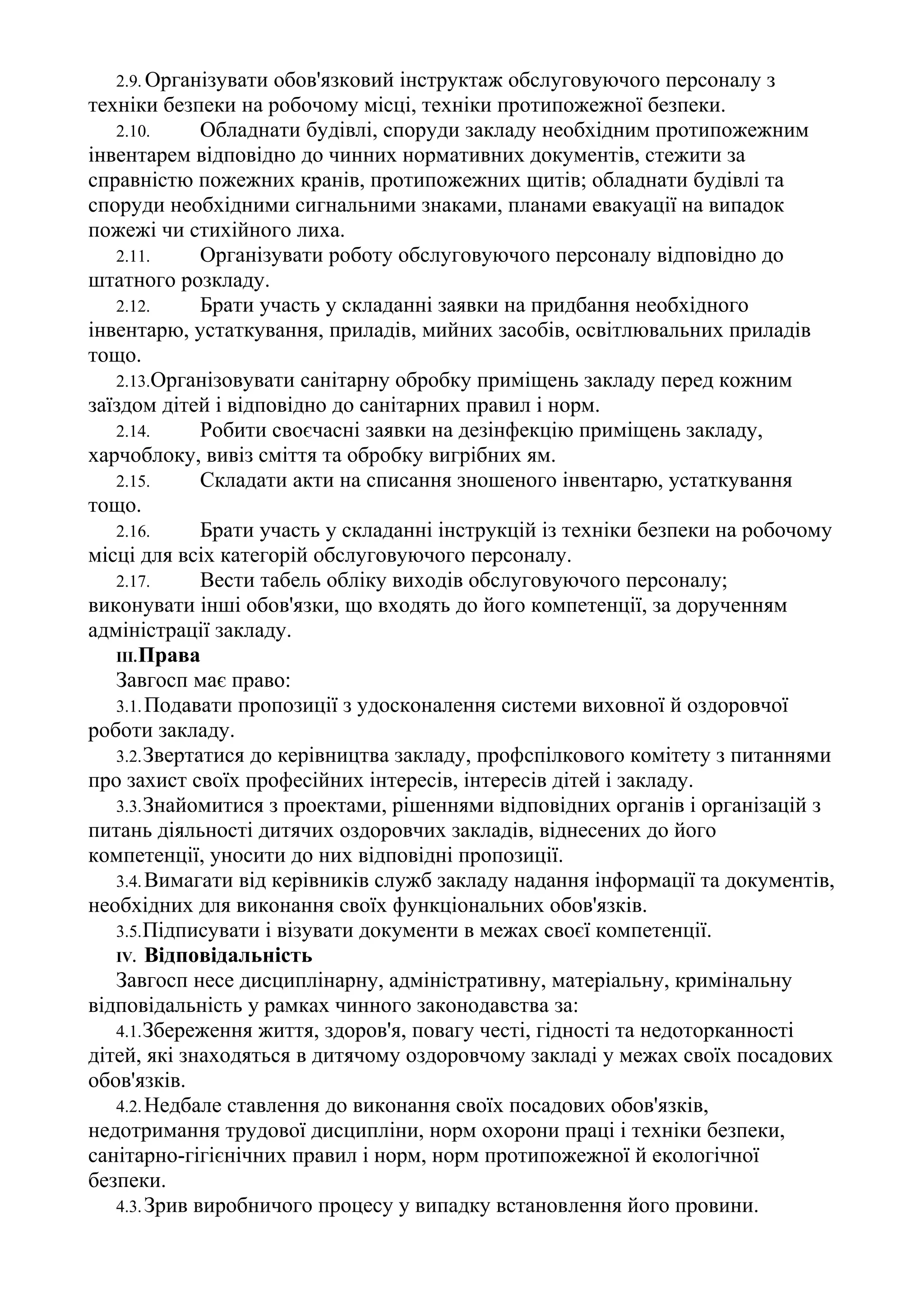 2.9. Організувати обов'язковий інструктаж обслуговуючого персоналу з
техніки безпеки на робочому місці, техніки протипожежної безпеки.
2.10. Обладнати будівлі, споруди закладу необхідним протипожежним
інвентарем відповідно до чинних нормативних документів, стежити за
справністю пожежних кранів, протипожежних щитів; обладнати будівлі та
споруди необхідними сигнальними знаками, планами евакуації на випадок
пожежі чи стихійного лиха.
2.11. Організувати роботу обслуговуючого персоналу відповідно до
штатного розкладу.
2.12. Брати участь у складанні заявки на придбання необхідного
інвентарю, устаткування, приладів, мийних засобів, освітлювальних приладів
тощо.
2.13.Організовувати санітарну обробку приміщень закладу перед кожним
заїздом дітей і відповідно до санітарних правил і норм.
2.14. Робити своєчасні заявки на дезінфекцію приміщень закладу,
харчоблоку, вивіз сміття та обробку вигрібних ям.
2.15. Складати акти на списання зношеного інвентарю, устаткування
тощо.
2.16. Брати участь у складанні інструкцій із техніки безпеки на робочому
місці для всіх категорій обслуговуючого персоналу.
2.17. Вести табель обліку виходів обслуговуючого персоналу;
виконувати інші обов'язки, що входять до його компетенції, за дорученням
адміністрації закладу.
III.Права
Завгосп має право:
3.1.Подавати пропозиції з удосконалення системи виховної й оздоровчої
роботи закладу.
3.2.Звертатися до керівництва закладу, профспілкового комітету з питаннями
про захист своїх професійних інтересів, інтересів дітей і закладу.
3.3.Знайомитися з проектами, рішеннями відповідних органів і організацій з
питань діяльності дитячих оздоровчих закладів, віднесених до його
компетенції, уносити до них відповідні пропозиції.
3.4.Вимагати від керівників служб закладу надання інформації та документів,
необхідних для виконання своїх функціональних обов'язків.
3.5.Підписувати і візувати документи в межах своєї компетенції.
IV. Відповідальність
Завгосп несе дисциплінарну, адміністративну, матеріальну, кримінальну
відповідальність у рамках чинного законодавства за:
4.1.Збереження життя, здоров'я, повагу честі, гідності та недоторканності
дітей, які знаходяться в дитячому оздоровчому закладі у межах своїх посадових
обов'язків.
4.2.Недбале ставлення до виконання своїх посадових обов'язків,
недотримання трудової дисципліни, норм охорони праці і техніки безпеки,
санітарно-гігієнічних правил і норм, норм протипожежної й екологічної
безпеки.
4.3.Зрив виробничого процесу у випадку встановлення його провини.
 