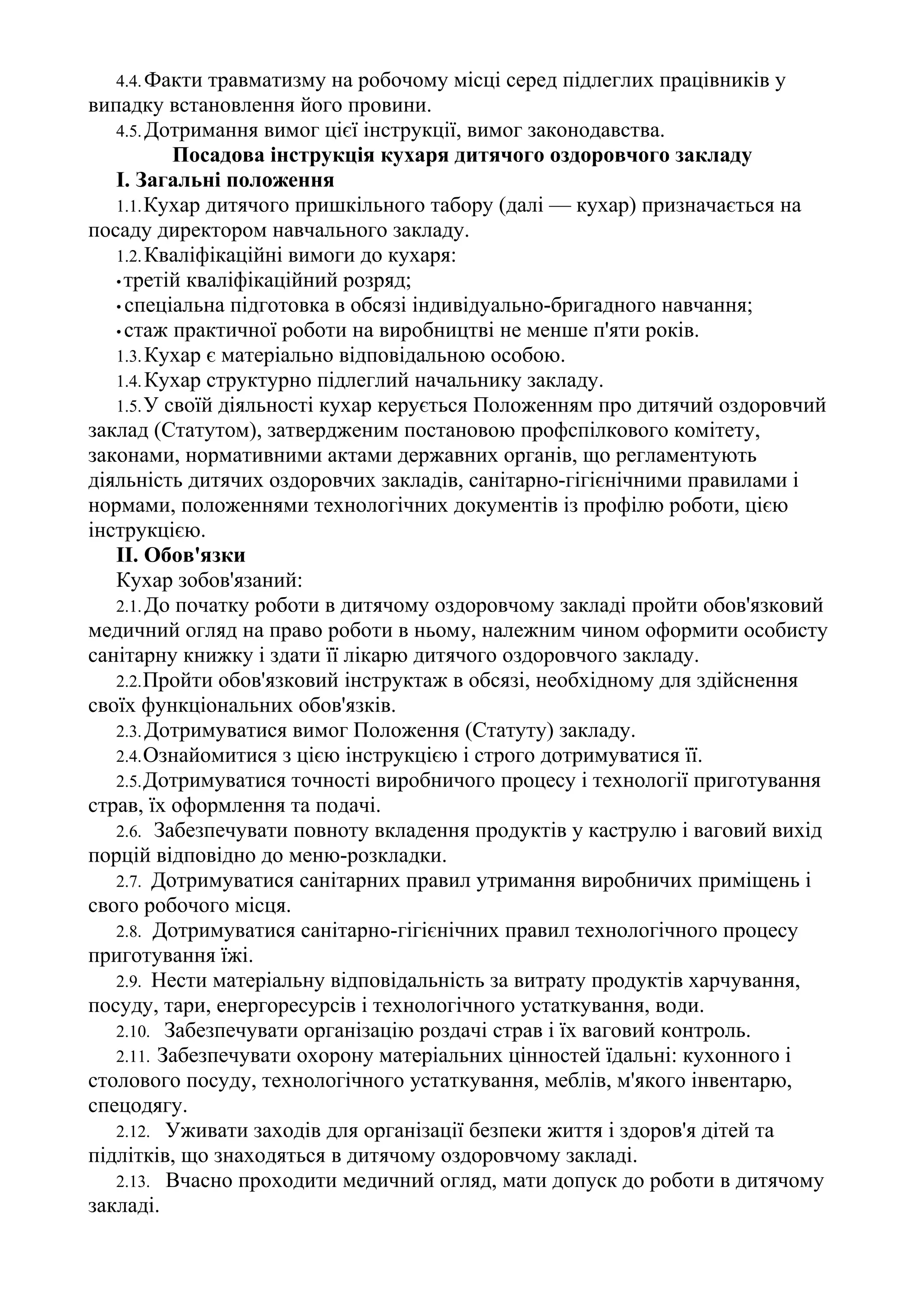 4.4.Факти травматизму на робочому місці серед підлеглих працівників у
випадку встановлення його провини.
4.5.Дотримання вимог цієї інструкції, вимог законодавства.
Посадова інструкція кухаря дитячого оздоровчого закладу
І. Загальні положення
1.1.Кухар дитячого пришкільного табору (далі — кухар) призначається на
посаду директором навчального закладу.
1.2.Кваліфікаційні вимоги до кухаря:
•третій кваліфікаційний розряд;
• спеціальна підготовка в обсязі індивідуально-бригадного навчання;
• стаж практичної роботи на виробництві не менше п'яти років.
1.3.Кухар є матеріально відповідальною особою.
1.4.Кухар структурно підлеглий начальнику закладу.
1.5.У своїй діяльності кухар керується Положенням про дитячий оздоровчий
заклад (Статутом), затвердженим постановою профспілкового комітету,
законами, нормативними актами державних органів, що регламентують
діяльність дитячих оздоровчих закладів, санітарно-гігієнічними правилами і
нормами, положеннями технологічних документів із профілю роботи, цією
інструкцією.
II. Обов'язки
Кухар зобов'язаний:
2.1.До початку роботи в дитячому оздоровчому закладі пройти обов'язковий
медичний огляд на право роботи в ньому, належним чином оформити особисту
санітарну книжку і здати її лікарю дитячого оздоровчого закладу.
2.2.Пройти обов'язковий інструктаж в обсязі, необхідному для здійснення
своїх функціональних обов'язків.
2.3.Дотримуватися вимог Положення (Статуту) закладу.
2.4.Ознайомитися з цією інструкцією і строго дотримуватися її.
2.5.Дотримуватися точності виробничого процесу і технології приготування
страв, їх оформлення та подачі.
2.6. Забезпечувати повноту вкладення продуктів у каструлю і ваговий вихід
порцій відповідно до меню-розкладки.
2.7. Дотримуватися санітарних правил утримання виробничих приміщень і
свого робочого місця.
2.8. Дотримуватися санітарно-гігієнічних правил технологічного процесу
приготування їжі.
2.9. Нести матеріальну відповідальність за витрату продуктів харчування,
посуду, тари, енергоресурсів і технологічного устаткування, води.
2.10. Забезпечувати організацію роздачі страв і їх ваговий контроль.
2.11. Забезпечувати охорону матеріальних цінностей їдальні: кухонного і
столового посуду, технологічного устаткування, меблів, м'якого інвентарю,
спецодягу.
2.12. Уживати заходів для організації безпеки життя і здоров'я дітей та
підлітків, що знаходяться в дитячому оздоровчому закладі.
2.13. Вчасно проходити медичний огляд, мати допуск до роботи в дитячому
закладі.
 