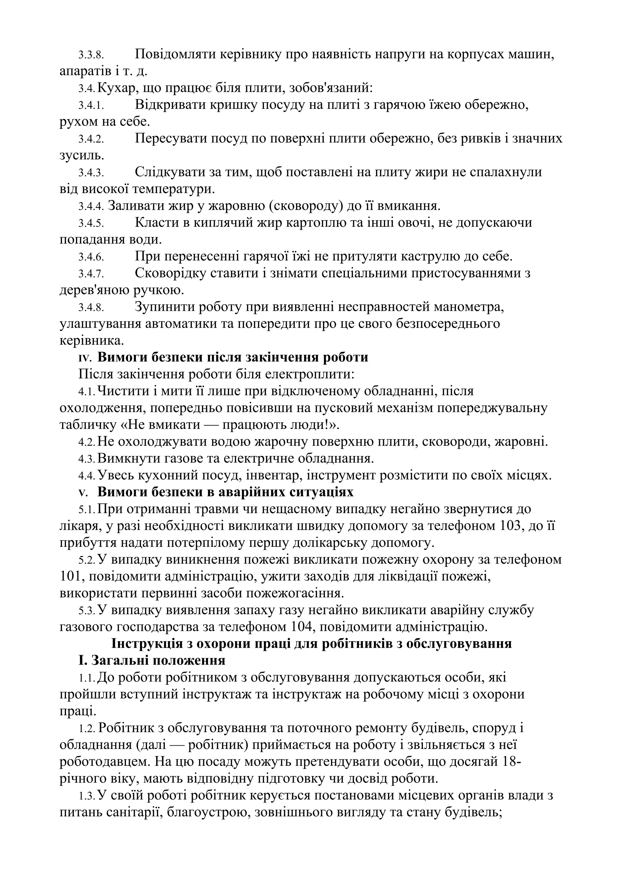 3.3.8. Повідомляти керівнику про наявність напруги на корпусах машин,
апаратів і т. д.
3.4.Кухар, що працює біля плити, зобов'язаний:
3.4.1. Відкривати кришку посуду на плиті з гарячою їжею обережно,
рухом на себе.
3.4.2. Пересувати посуд по поверхні плити обережно, без ривків і значних
зусиль.
3.4.3. Слідкувати за тим, щоб поставлені на плиту жири не спалахнули
від високої температури.
3.4.4. Заливати жир у жаровню (сковороду) до її вмикання.
3.4.5. Класти в киплячий жир картоплю та інші овочі, не допускаючи
попадання води.
3.4.6. При перенесенні гарячої їжі не притуляти каструлю до себе.
3.4.7. Сковорідку ставити і знімати спеціальними пристосуваннями з
дерев'яною ручкою.
3.4.8. Зупинити роботу при виявленні несправностей манометра,
улаштування автоматики та попередити про це свого безпосереднього
керівника.
IV. Вимоги безпеки після закінчення роботи
Після закінчення роботи біля електроплити:
4.1.Чистити і мити її лише при відключеному обладнанні, після
охолодження, попередньо повісивши на пусковий механізм попереджувальну
табличку «Не вмикати — працюють люди!».
4.2.Не охолоджувати водою жарочну поверхню плити, сковороди, жаровні.
4.3.Вимкнути газове та електричне обладнання.
4.4.Увесь кухонний посуд, інвентар, інструмент розмістити по своїх місцях.
V. Вимоги безпеки в аварійних ситуаціях
5.1.При отриманні травми чи нещасному випадку негайно звернутися до
лікаря, у разі необхідності викликати швидку допомогу за телефоном 103, до її
прибуття надати потерпілому першу долікарську допомогу.
5.2.У випадку виникнення пожежі викликати пожежну охорону за телефоном
101, повідомити адміністрацію, ужити заходів для ліквідації пожежі,
використати первинні засоби пожежогасіння.
5.3.У випадку виявлення запаху газу негайно викликати аварійну службу
газового господарства за телефоном 104, повідомити адміністрацію.
Інструкція з охорони праці для робітників з обслуговування
І. Загальні положення
1.1.До роботи робітником з обслуговування допускаються особи, які
пройшли вступний інструктаж та інструктаж на робочому місці з охорони
праці.
1.2. Робітник з обслуговування та поточного ремонту будівель, споруд і
обладнання (далі — робітник) приймається на роботу і звільняється з неї
роботодавцем. На цю посаду можуть претендувати особи, що досягай 18-
річного віку, мають відповідну підготовку чи досвід роботи.
1.3.У своїй роботі робітник керується постановами місцевих органів влади з
питань санітарії, благоустрою, зовнішнього вигляду та стану будівель;
 