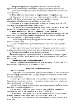 1.3.Заборонено проводити прогулянки, екскурсії з дітьми поблизу
будівельних майданчиків, під час грози, дощу, туману і в темний час доби.
1.4.Вихователі постійно наглядають за дітьми, не залишаючи їх самих ні за
яких обставин.
II. Вимоги безпеки перед початком прогулянки, екскурсії, заходу
2.1. Кількість учнів у групі для одночасної прогулянки має бути не більшою
ніж 25 осіб. Перед початком і по закінченні екскурсії (прогулянки)
відповідальний робить перекличку і відмічає присутніх.
2.2.Вирушаючи на екскурсію з учнями, вихователь повинен мати при собі
дорожню аптечку першої долікарської допомоги.
2.3.Діти мають бути одягнені відповідно до погодних умов, не мати при собі
предметів, які створюють небезпеку для них самих та оточуючих.
III. Вимоги безпеки під час екскурсій (прогулянок, заходів)
3.1.Якщо для прогулянки використовується громадський транспорт, посадку
необхідно здійснювати групами під керівництвом вихователів. Вихователь
заходить і виходить із транспорту останнім.
3.2.Під час прогулянок заборонено розпалювати багаття, щоб уникнути
пожеж та опіків учнів.
3.3.Під час прогулянок заборонено пити воду з відкритих водойм, ходити
босоніж.
3.4.Переходити вулиці, де рухаються автомобілі, слід організовано, лише в
спеціальних місцях, використовуючи червоні прапорці для переходу групи.
IV. Вимоги безпеки після закінчення прогулянки
Після закінчення прогулянки вихователь, не покидаючи останнього місця
прогулянки, перелічує дітей за списком, а після повернення до табору робить
перекличку.
V. Вимоги безпеки в аварійних ситуаціях
У випадку аварійної ситуації вихователі виводять учнів у безпечне місце, а
потерпілим надають першу долікарську допомогу.
Інструкція з пожежної безпеки
І. Загальні вимоги
1.1.Інструкція з пожежної безпеки визначає організаційні та технічні заходи з
пожежної профілактики з метою недопущення розповсюдження пожежі на ви-
падок її виникнення.
1.2.Кожен працівник зобов'язаний знати і дотримуватися правил пожежної
безпеки, при виникненні пожежі — ужити всіх залежних від нього заходів для
врятування людей і для її гасіння.
1.3.Сходові клітки, евакуаційні виходи, проходи, коридорні тамбури повинні
постійно утримуватися вільними.
1.4.У навчальних кабінетах парти, столи, стільці необхідно розставляти
таким чином, щоб не загромаджувати виходів із кабінетів.
1.5.У навчальних майстернях слід суворо дотримуватися протипожежного
режиму. Приміщення повинні постійно утримуватися в чистоті.
1.6.У майстернях не повинно бути запасу матеріалів із дерева більше ніж на
один день.
 