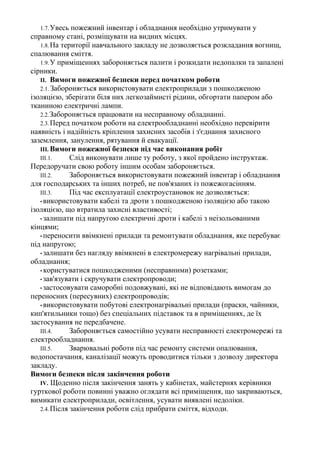 1.7.Увесь пожежний інвентар і обладнання необхідно утримувати у
справному стані, розміщувати на видних місцях.
1.8.На території навчального закладу не дозволяється розкладання вогнищ,
спалювання сміття.
1.9.У приміщеннях забороняється палити і розкидати недопалки та запалені
сірники.
II. Вимоги пожежної безпеки перед початком роботи
2.1. Забороняється використовувати електроприлади з пошкодженою
ізоляцією, зберігати біля них легкозаймисті рідини, обгортати папером або
тканиною електричні лампи.
2.2.Забороняється працювати на несправному обладнанні.
2.3.Перед початком роботи на електрообладнанні необхідно перевірити
наявність і надійність кріплення захисних засобів і з'єднання захисного
заземлення, занулення, рятування й евакуації.
III. Вимоги пожежної безпеки під час виконання робіт
III.1. Слід виконувати лише ту роботу, з якої пройдено інструктаж.
Передоручати свою роботу іншим особам забороняється.
III.2. Забороняється використовувати пожежний інвентар і обладнання
для господарських та інших потреб, не пов'язаних із пожежогасінням.
III.3. Під час експлуатації електроустановок не дозволяється:
• використовувати кабелі та дроти з пошкодженою ізоляцією або такою
ізоляцією, що втратила захисні властивості;
• залишати під напругою електричні дроти і кабелі з неізольованими
кінцями;
• переносити ввімкнені прилади та ремонтувати обладнання, яке перебуває
під напругою;
• залишати без нагляду ввімкнені в електромережу нагрівальні прилади,
обладнання;
• користуватися пошкодженими (несправними) розетками;
• зав'язувати і скручувати електропроводи;
• застосовувати саморобні подовжувані, які не відповідають вимогам до
переносних (пересувних) електропроводів;
• використовувати побутові електронагрівальні прилади (праски, чайники,
кип'ятильники тощо) без спеціальних підставок та в приміщеннях, де їх
застосування не передбачене.
III.4. Забороняється самостійно усувати несправності електромережі та
електрообладнання.
III.5. Зварювальні роботи під час ремонту системи опалювання,
водопостачання, каналізації можуть проводитися тільки з дозволу директора
закладу.
Вимоги безпеки після закінчення роботи
IV. Щоденно після закінчення занять у кабінетах, майстернях керівники
гурткової роботи повинні уважно оглядати всі приміщення, що закриваються,
вимикати електроприлади, освітлення, усувати виявлені недоліки.
2.4.Після закінчення роботи слід прибрати сміття, відходи.
 