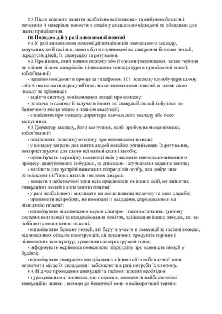 2.5.Після кожного заняття необхідно всі пожежо- та вибухонебезпечні
речовини й матеріали винести з класів у спеціально відведені та обладнані для
цього приміщення.
III. Порядок дій у разі виникненні пожежі
5.1.У разі виникнення пожежі дії працівників навчального закладу,
залучених до її гасіння, мають бути спрямовані на створення безпеки людей,
передусім дітей, їх евакуацію та рятування.
5.2.Працівник, який виявив пожежу або її ознаки (задимлення, запах горіння
чи тління різних матеріалів, підвищення температури в приміщенні тощо),
зобов'язаний:
• негайно повідомити про це за телефоном 101 пожежну службу (при цьому
слід чітко назвати адресу об'єкта, місце виникнення пожежі, а також свою
посаду та прізвище);
• задіяти систему повідомлення людей про пожежу;
• розпочати самому й залучати інших до евакуації людей із будівлі до
безпечного місця згідно з планом евакуації;
• сповістити про пожежу директора навчального закладу або його
заступника.
5.3.Директор закладу, його заступник, який прибув на місце пожежі,
зобов'язаний:
• повідомити пожежну охорону про виникнення пожежі;
• у випадку загрози для життя людей негайно організувати їх рятування,
використовуючи для цього всі наявні сили і засоби;
• організувати перевірку наявності всіх учасників навчально-виховного
процесу, евакуйованих із будівлі, за списками і журналами ведення занять;
• виділити для зустрічі пожежних підрозділів особу, яка добре знає
розміщення під'їзних шляхів і водних джерел;
• вивести з небезпечної зони всіх працівників та інших осіб, не зайнятих
евакуацією людей і ліквідацією пожежі;
• у разі необхідності викликати на місце пожежі медичну та інші служби;
• припинити всі роботи, не пов'язані із заходами, спрямованими на
ліквідацію пожежі;
• організувати відключення мереж електро- і газопостачання, зупинку
системи вентиляції та кондиціювання повітря, здійснення інших заходів, які за-
побігають поширенню пожежі;
• організувати безпеку людей, які беруть участь в евакуації та гасінні пожежі,
від можливих обвалів конструкцій, дії токсичних продуктів горіння і
підвищених температур, ураження електрострумом тощо;
• інформувати керівника пожежного підрозділу про наявність людей у
будівлі;
• організувати евакуацію матеріальних цінностей із небезпечної зони,
визначити місце їх складання і забезпечити в разі потреби їх охорону.
5.4. Під час проведення евакуації та гасіння пожежі необхідно:
• з урахуванням становища, що склалося, визначити найбезпечніші
евакуаційні шляхи і виходи до безпечної зони в найкоротший термін;
 
